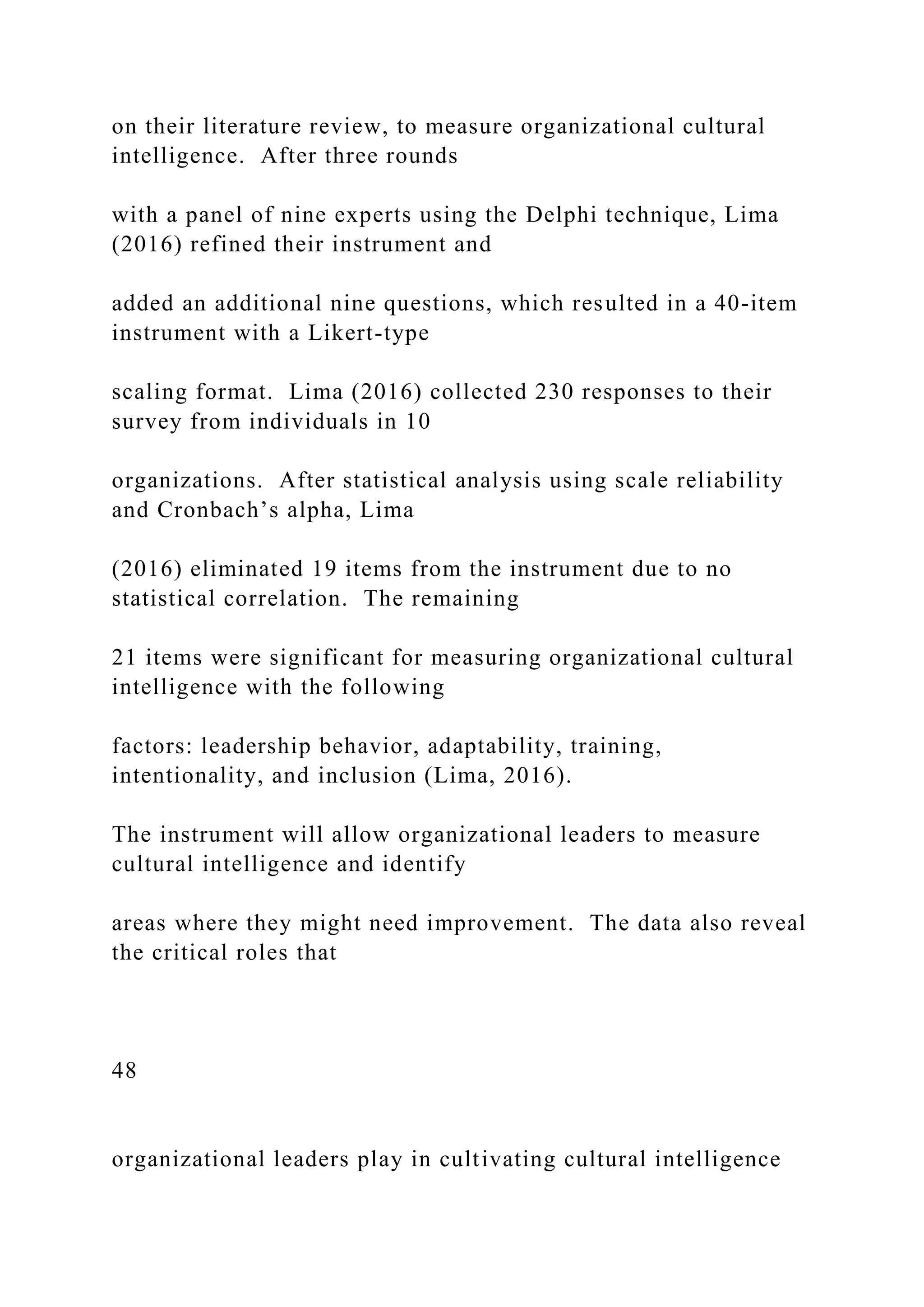 on their literature review, to measure organizational cultural
intelligence. After three rounds
with a panel of nine experts using the Delphi technique, Lima
(2016) refined their instrument and
added an additional nine questions, which resulted in a 40-item
instrument with a Likert-type
scaling format. Lima (2016) collected 230 responses to their
survey from individuals in 10
organizations. After statistical analysis using scale reliability
and Cronbach’s alpha, Lima
(2016) eliminated 19 items from the instrument due to no
statistical correlation. The remaining
21 items were significant for measuring organizational cultural
intelligence with the following
factors: leadership behavior, adaptability, training,
intentionality, and inclusion (Lima, 2016).
The instrument will allow organizational leaders to measure
cultural intelligence and identify
areas where they might need improvement. The data also reveal
the critical roles that
48
organizational leaders play in cultivating cultural intelligence
 