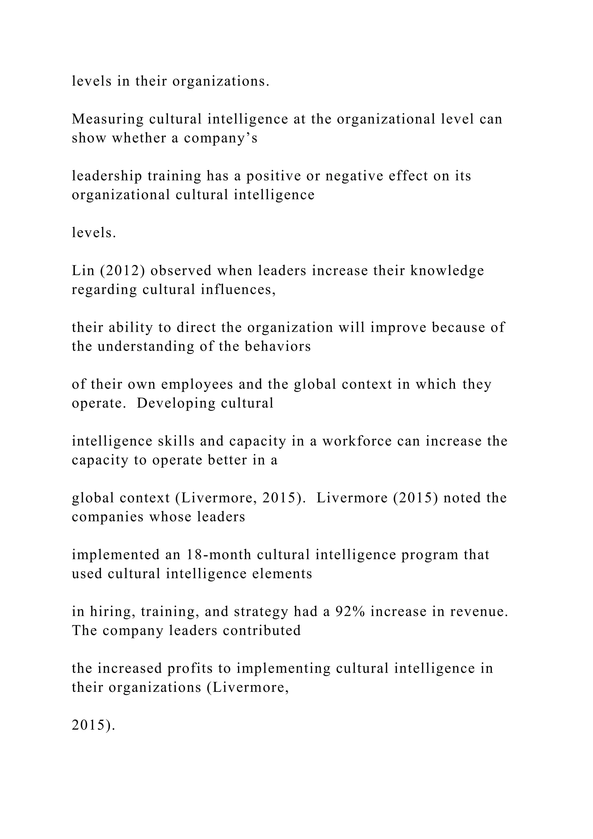 levels in their organizations.
Measuring cultural intelligence at the organizational level can
show whether a company’s
leadership training has a positive or negative effect on its
organizational cultural intelligence
levels.
Lin (2012) observed when leaders increase their knowledge
regarding cultural influences,
their ability to direct the organization will improve because of
the understanding of the behaviors
of their own employees and the global context in which they
operate. Developing cultural
intelligence skills and capacity in a workforce can increase the
capacity to operate better in a
global context (Livermore, 2015). Livermore (2015) noted the
companies whose leaders
implemented an 18-month cultural intelligence program that
used cultural intelligence elements
in hiring, training, and strategy had a 92% increase in revenue.
The company leaders contributed
the increased profits to implementing cultural intelligence in
their organizations (Livermore,
2015).
 