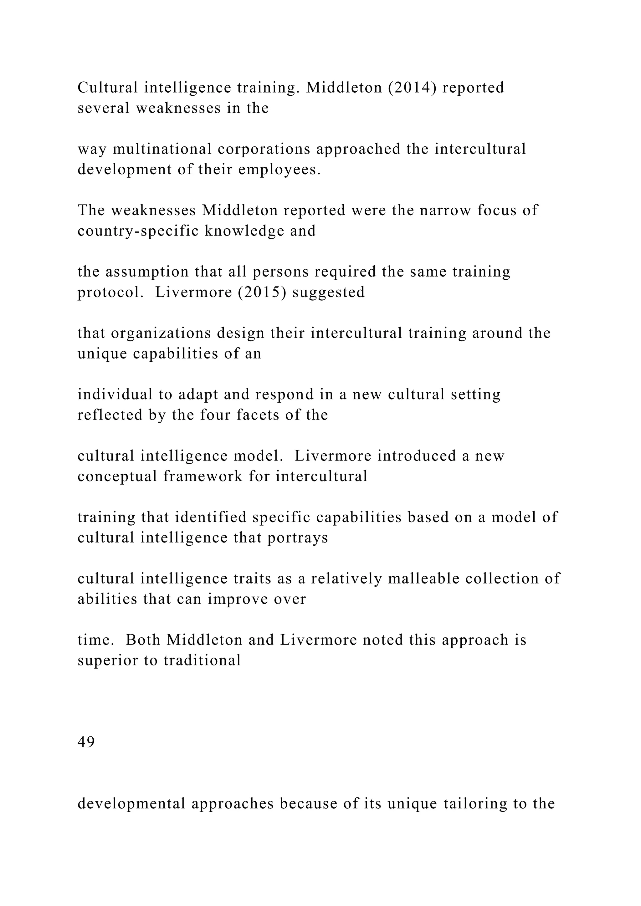 Cultural intelligence training. Middleton (2014) reported
several weaknesses in the
way multinational corporations approached the intercultural
development of their employees.
The weaknesses Middleton reported were the narrow focus of
country-specific knowledge and
the assumption that all persons required the same training
protocol. Livermore (2015) suggested
that organizations design their intercultural training around the
unique capabilities of an
individual to adapt and respond in a new cultural setting
reflected by the four facets of the
cultural intelligence model. Livermore introduced a new
conceptual framework for intercultural
training that identified specific capabilities based on a model of
cultural intelligence that portrays
cultural intelligence traits as a relatively malleable collection of
abilities that can improve over
time. Both Middleton and Livermore noted this approach is
superior to traditional
49
developmental approaches because of its unique tailoring to the
 