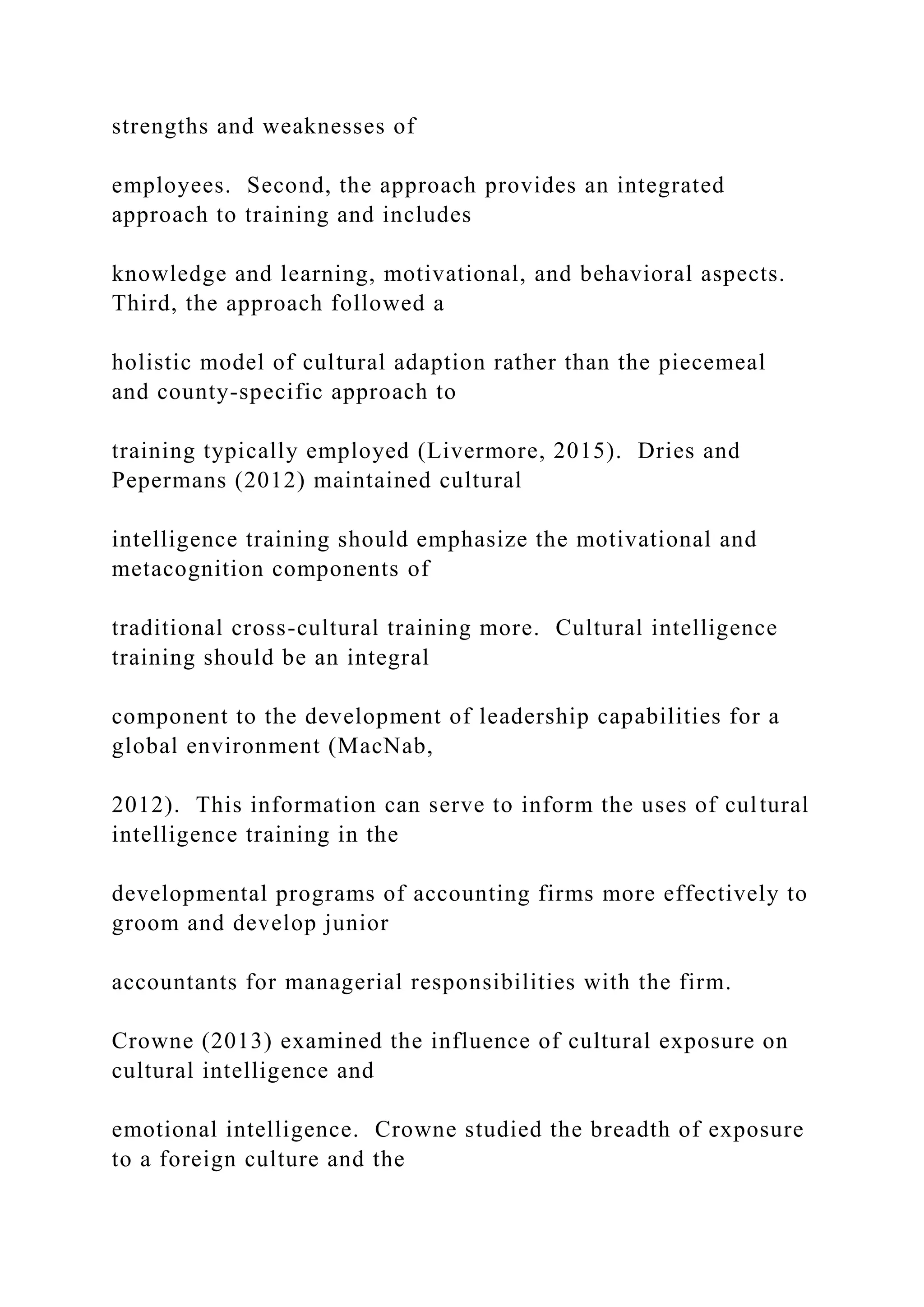 strengths and weaknesses of
employees. Second, the approach provides an integrated
approach to training and includes
knowledge and learning, motivational, and behavioral aspects.
Third, the approach followed a
holistic model of cultural adaption rather than the piecemeal
and county-specific approach to
training typically employed (Livermore, 2015). Dries and
Pepermans (2012) maintained cultural
intelligence training should emphasize the motivational and
metacognition components of
traditional cross-cultural training more. Cultural intelligence
training should be an integral
component to the development of leadership capabilities for a
global environment (MacNab,
2012). This information can serve to inform the uses of cultural
intelligence training in the
developmental programs of accounting firms more effectively to
groom and develop junior
accountants for managerial responsibilities with the firm.
Crowne (2013) examined the influence of cultural exposure on
cultural intelligence and
emotional intelligence. Crowne studied the breadth of exposure
to a foreign culture and the
 