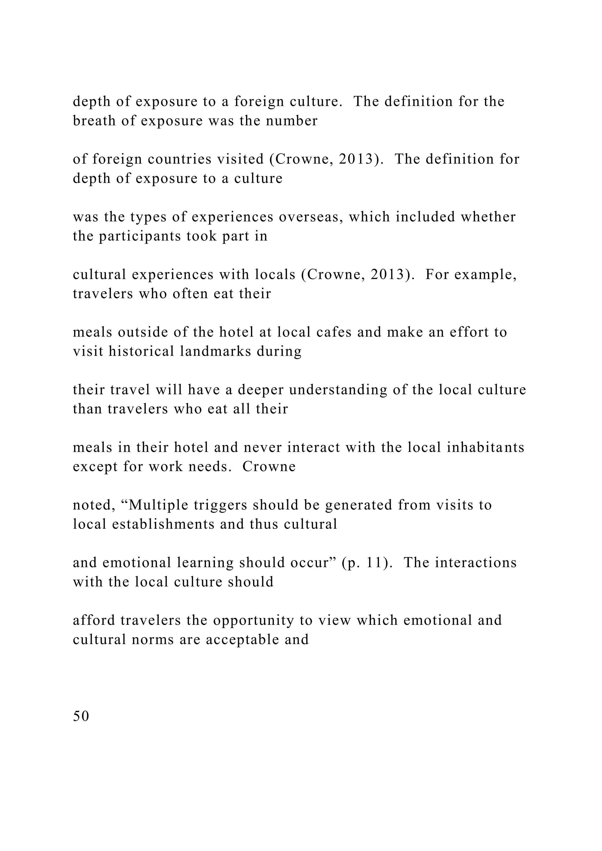 depth of exposure to a foreign culture. The definition for the
breath of exposure was the number
of foreign countries visited (Crowne, 2013). The definition for
depth of exposure to a culture
was the types of experiences overseas, which included whether
the participants took part in
cultural experiences with locals (Crowne, 2013). For example,
travelers who often eat their
meals outside of the hotel at local cafes and make an effort to
visit historical landmarks during
their travel will have a deeper understanding of the local culture
than travelers who eat all their
meals in their hotel and never interact with the local inhabitants
except for work needs. Crowne
noted, “Multiple triggers should be generated from visits to
local establishments and thus cultural
and emotional learning should occur” (p. 11). The interactions
with the local culture should
afford travelers the opportunity to view which emotional and
cultural norms are acceptable and
50
 