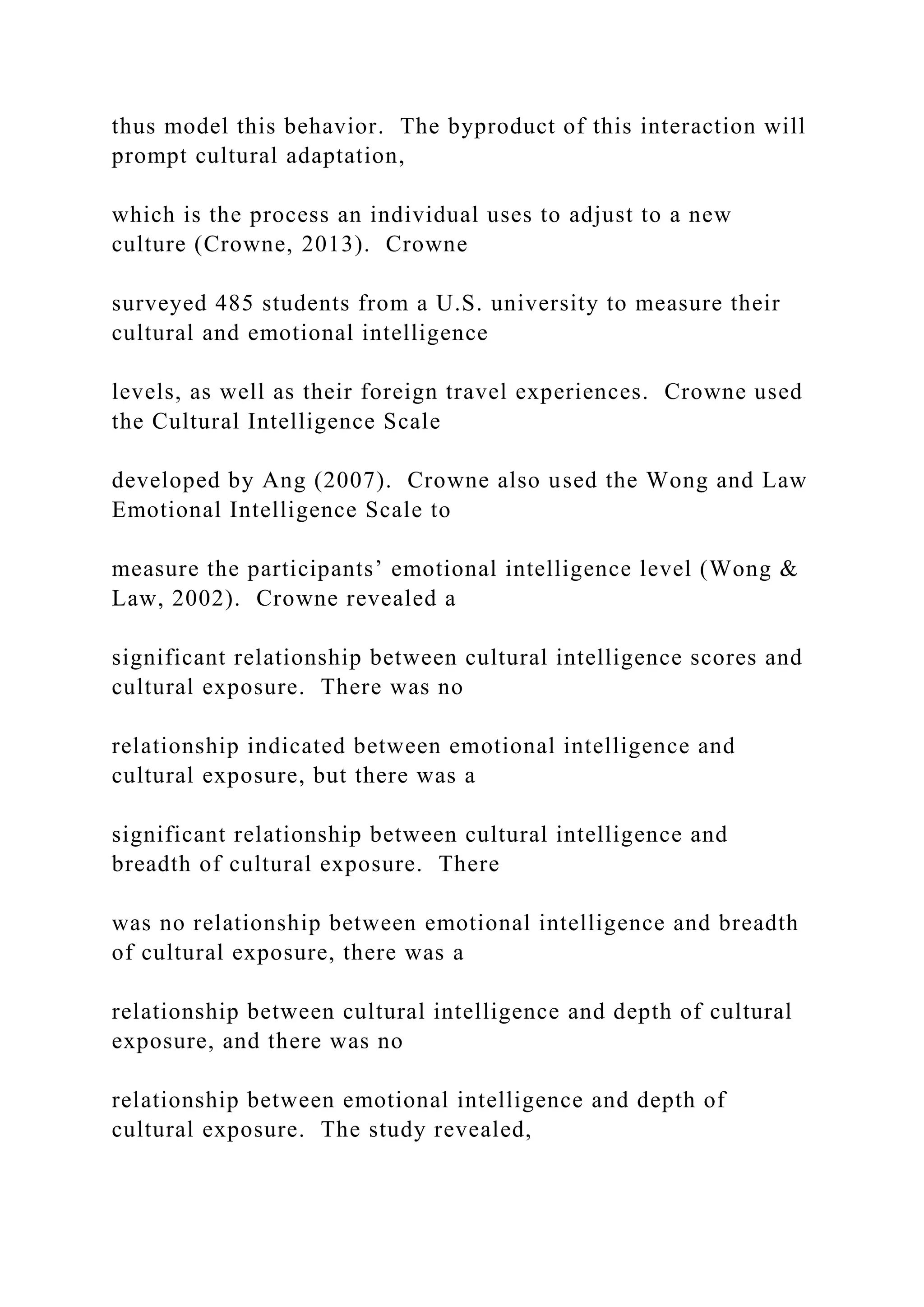 thus model this behavior. The byproduct of this interaction will
prompt cultural adaptation,
which is the process an individual uses to adjust to a new
culture (Crowne, 2013). Crowne
surveyed 485 students from a U.S. university to measure their
cultural and emotional intelligence
levels, as well as their foreign travel experiences. Crowne used
the Cultural Intelligence Scale
developed by Ang (2007). Crowne also used the Wong and Law
Emotional Intelligence Scale to
measure the participants’ emotional intelligence level (Wong &
Law, 2002). Crowne revealed a
significant relationship between cultural intelligence scores and
cultural exposure. There was no
relationship indicated between emotional intelligence and
cultural exposure, but there was a
significant relationship between cultural intelligence and
breadth of cultural exposure. There
was no relationship between emotional intelligence and breadth
of cultural exposure, there was a
relationship between cultural intelligence and depth of cultural
exposure, and there was no
relationship between emotional intelligence and depth of
cultural exposure. The study revealed,
 