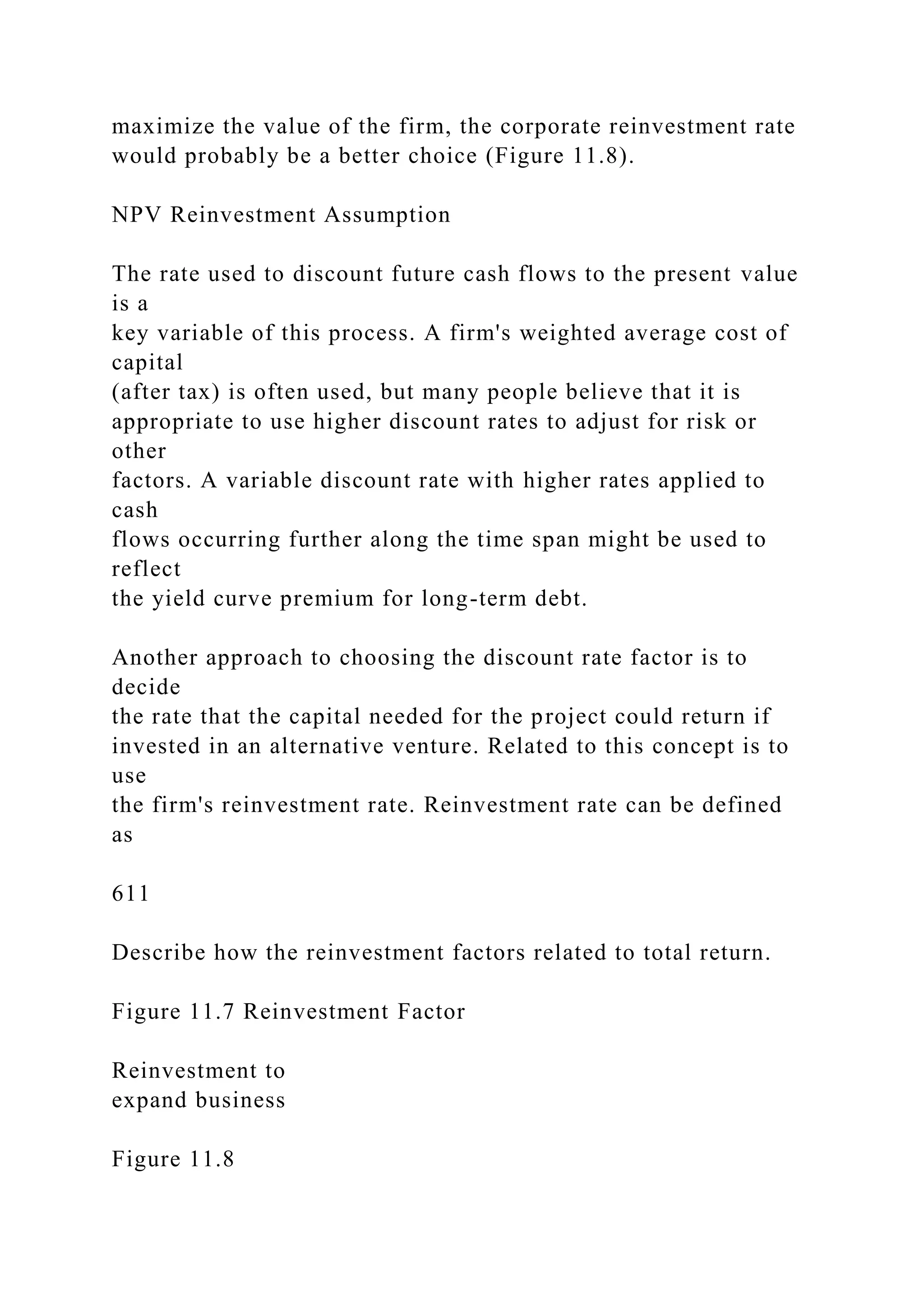 maximize the value of the firm, the corporate reinvestment rate
would probably be a better choice (Figure 11.8).
NPV Reinvestment Assumption
The rate used to discount future cash flows to the present value
is a
key variable of this process. A firm's weighted average cost of
capital
(after tax) is often used, but many people believe that it is
appropriate to use higher discount rates to adjust for risk or
other
factors. A variable discount rate with higher rates applied to
cash
flows occurring further along the time span might be used to
reflect
the yield curve premium for long-term debt.
Another approach to choosing the discount rate factor is to
decide
the rate that the capital needed for the project could return if
invested in an alternative venture. Related to this concept is to
use
the firm's reinvestment rate. Reinvestment rate can be defined
as
611
Describe how the reinvestment factors related to total return.
Figure 11.7 Reinvestment Factor
Reinvestment to
expand business
Figure 11.8
 