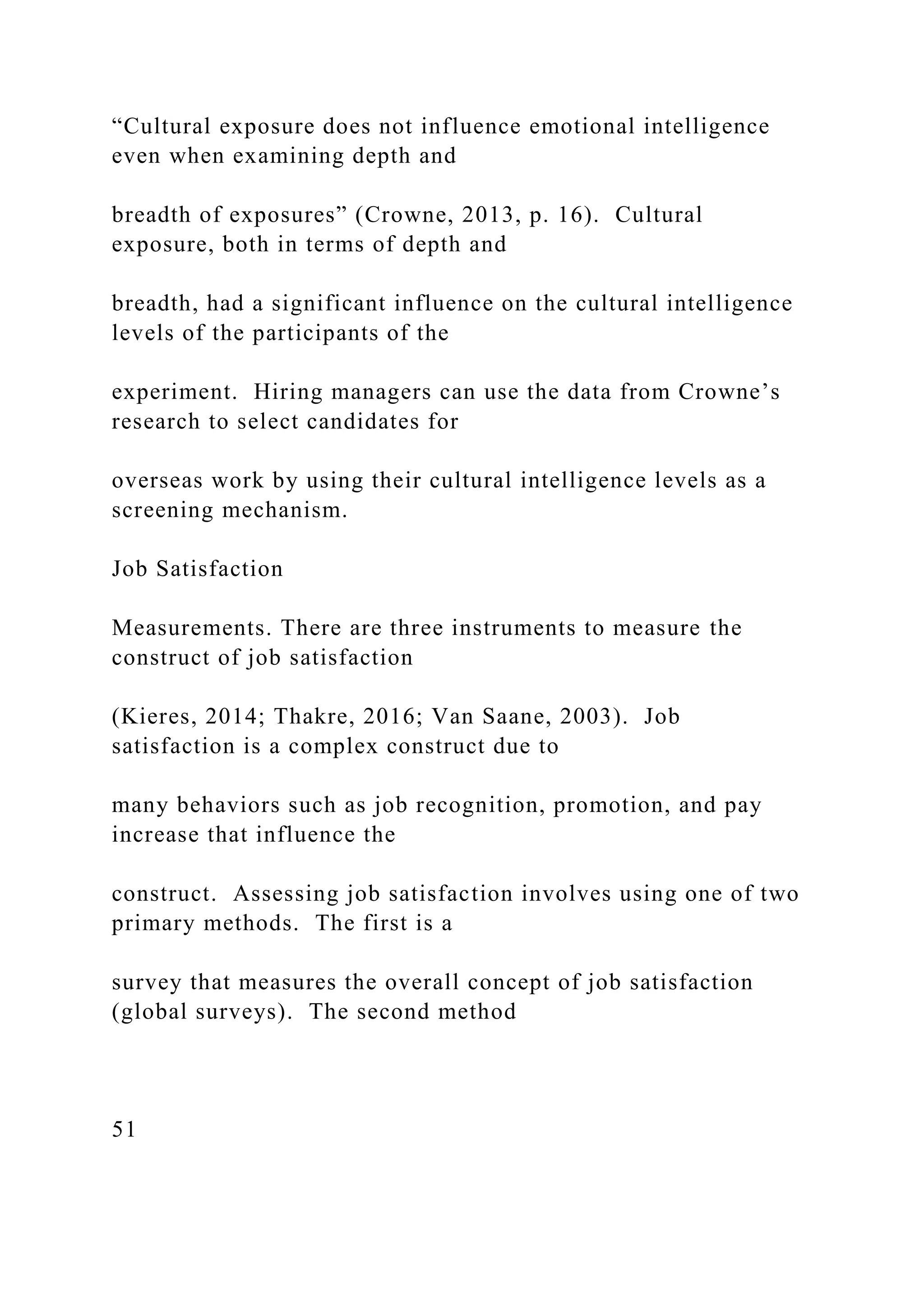 “Cultural exposure does not influence emotional intelligence
even when examining depth and
breadth of exposures” (Crowne, 2013, p. 16). Cultural
exposure, both in terms of depth and
breadth, had a significant influence on the cultural intelligence
levels of the participants of the
experiment. Hiring managers can use the data from Crowne’s
research to select candidates for
overseas work by using their cultural intelligence levels as a
screening mechanism.
Job Satisfaction
Measurements. There are three instruments to measure the
construct of job satisfaction
(Kieres, 2014; Thakre, 2016; Van Saane, 2003). Job
satisfaction is a complex construct due to
many behaviors such as job recognition, promotion, and pay
increase that influence the
construct. Assessing job satisfaction involves using one of two
primary methods. The first is a
survey that measures the overall concept of job satisfaction
(global surveys). The second method
51
 