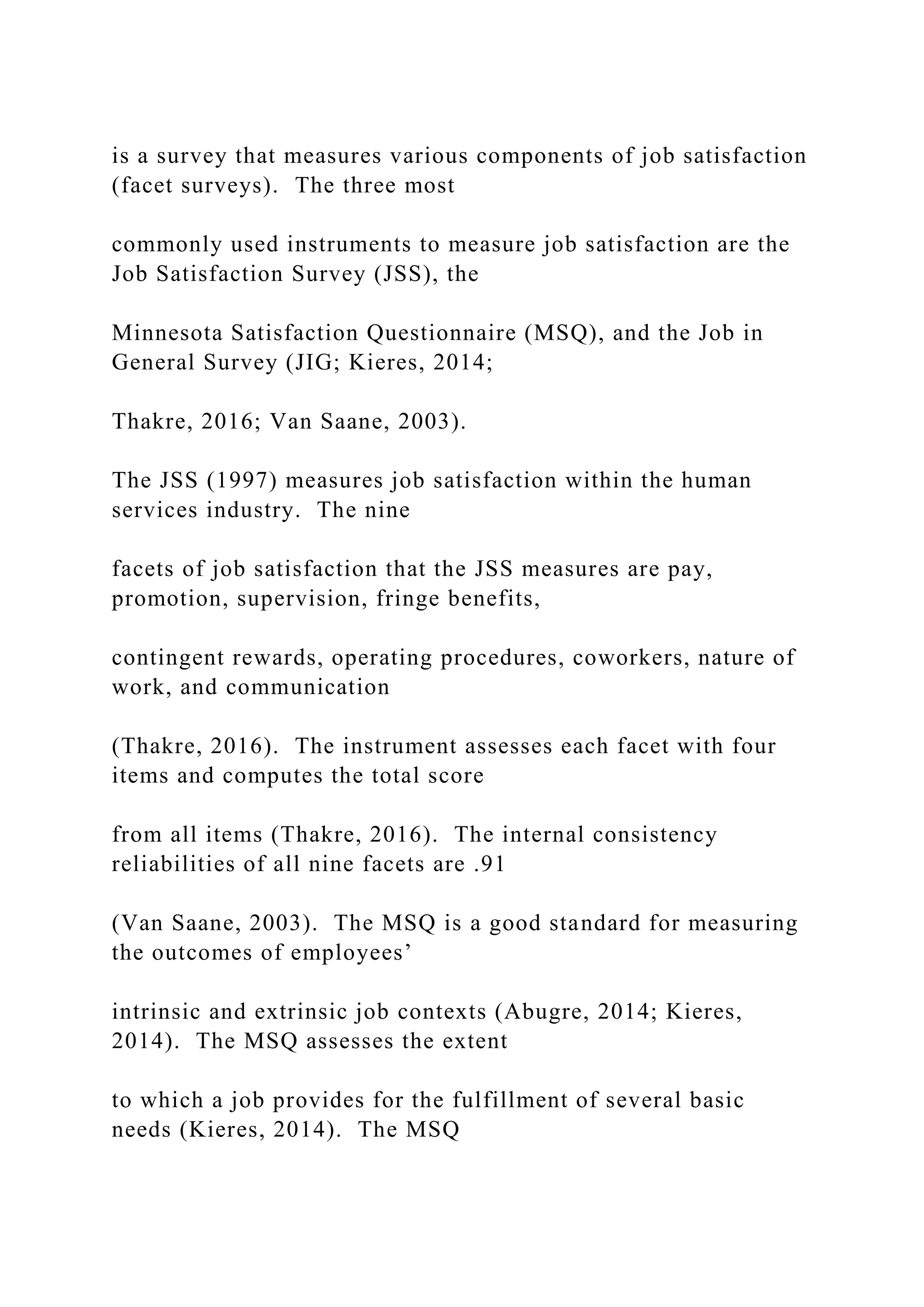 is a survey that measures various components of job satisfaction
(facet surveys). The three most
commonly used instruments to measure job satisfaction are the
Job Satisfaction Survey (JSS), the
Minnesota Satisfaction Questionnaire (MSQ), and the Job in
General Survey (JIG; Kieres, 2014;
Thakre, 2016; Van Saane, 2003).
The JSS (1997) measures job satisfaction within the human
services industry. The nine
facets of job satisfaction that the JSS measures are pay,
promotion, supervision, fringe benefits,
contingent rewards, operating procedures, coworkers, nature of
work, and communication
(Thakre, 2016). The instrument assesses each facet with four
items and computes the total score
from all items (Thakre, 2016). The internal consistency
reliabilities of all nine facets are .91
(Van Saane, 2003). The MSQ is a good standard for measuring
the outcomes of employees’
intrinsic and extrinsic job contexts (Abugre, 2014; Kieres,
2014). The MSQ assesses the extent
to which a job provides for the fulfillment of several basic
needs (Kieres, 2014). The MSQ
 
