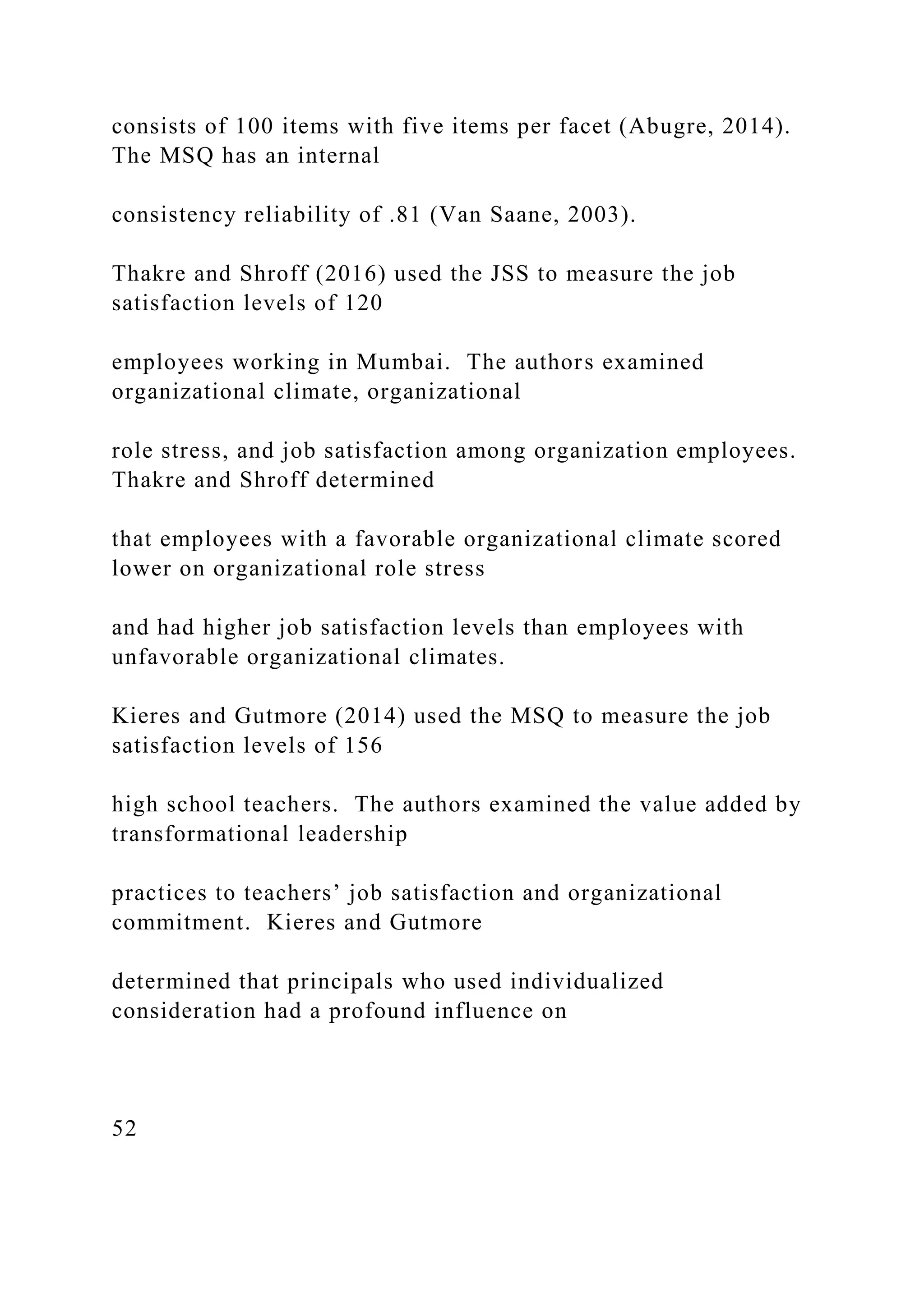 consists of 100 items with five items per facet (Abugre, 2014).
The MSQ has an internal
consistency reliability of .81 (Van Saane, 2003).
Thakre and Shroff (2016) used the JSS to measure the job
satisfaction levels of 120
employees working in Mumbai. The authors examined
organizational climate, organizational
role stress, and job satisfaction among organization employees.
Thakre and Shroff determined
that employees with a favorable organizational climate scored
lower on organizational role stress
and had higher job satisfaction levels than employees with
unfavorable organizational climates.
Kieres and Gutmore (2014) used the MSQ to measure the job
satisfaction levels of 156
high school teachers. The authors examined the value added by
transformational leadership
practices to teachers’ job satisfaction and organizational
commitment. Kieres and Gutmore
determined that principals who used individualized
consideration had a profound influence on
52
 