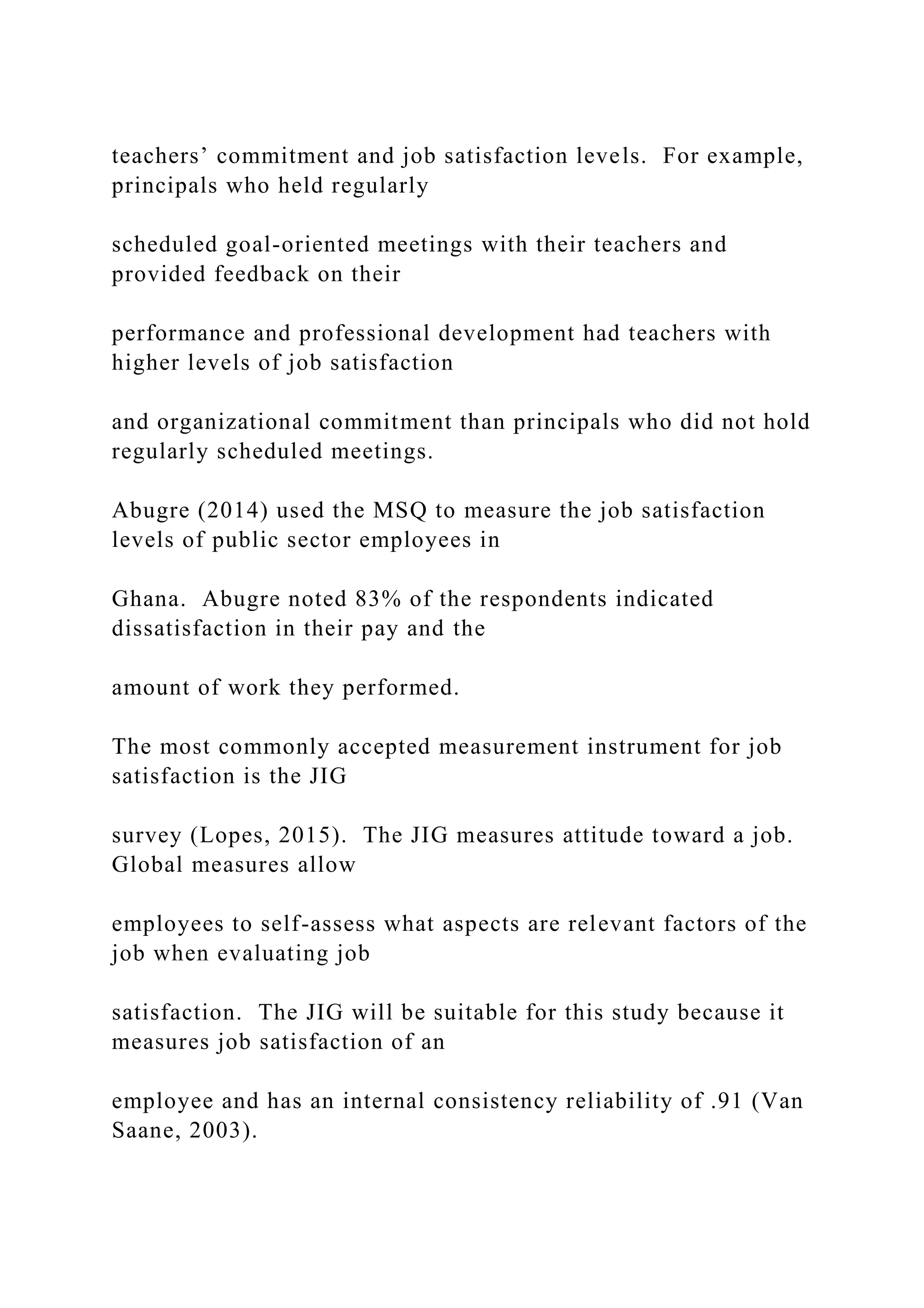 teachers’ commitment and job satisfaction levels. For example,
principals who held regularly
scheduled goal-oriented meetings with their teachers and
provided feedback on their
performance and professional development had teachers with
higher levels of job satisfaction
and organizational commitment than principals who did not hold
regularly scheduled meetings.
Abugre (2014) used the MSQ to measure the job satisfaction
levels of public sector employees in
Ghana. Abugre noted 83% of the respondents indicated
dissatisfaction in their pay and the
amount of work they performed.
The most commonly accepted measurement instrument for job
satisfaction is the JIG
survey (Lopes, 2015). The JIG measures attitude toward a job.
Global measures allow
employees to self-assess what aspects are relevant factors of the
job when evaluating job
satisfaction. The JIG will be suitable for this study because it
measures job satisfaction of an
employee and has an internal consistency reliability of .91 (Van
Saane, 2003).
 