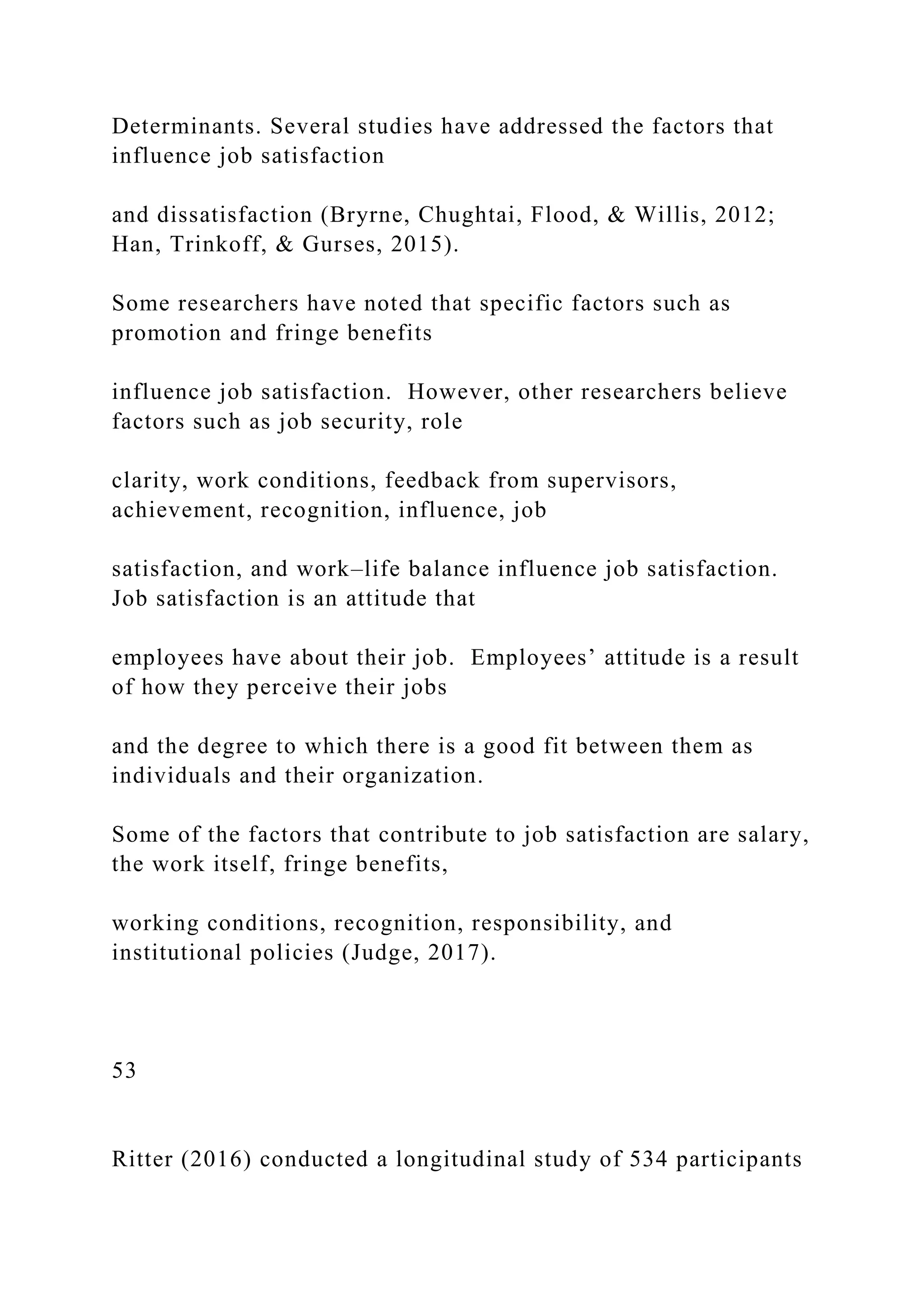Determinants. Several studies have addressed the factors that
influence job satisfaction
and dissatisfaction (Bryrne, Chughtai, Flood, & Willis, 2012;
Han, Trinkoff, & Gurses, 2015).
Some researchers have noted that specific factors such as
promotion and fringe benefits
influence job satisfaction. However, other researchers believe
factors such as job security, role
clarity, work conditions, feedback from supervisors,
achievement, recognition, influence, job
satisfaction, and work–life balance influence job satisfaction.
Job satisfaction is an attitude that
employees have about their job. Employees’ attitude is a result
of how they perceive their jobs
and the degree to which there is a good fit between them as
individuals and their organization.
Some of the factors that contribute to job satisfaction are salary,
the work itself, fringe benefits,
working conditions, recognition, responsibility, and
institutional policies (Judge, 2017).
53
Ritter (2016) conducted a longitudinal study of 534 participants
 