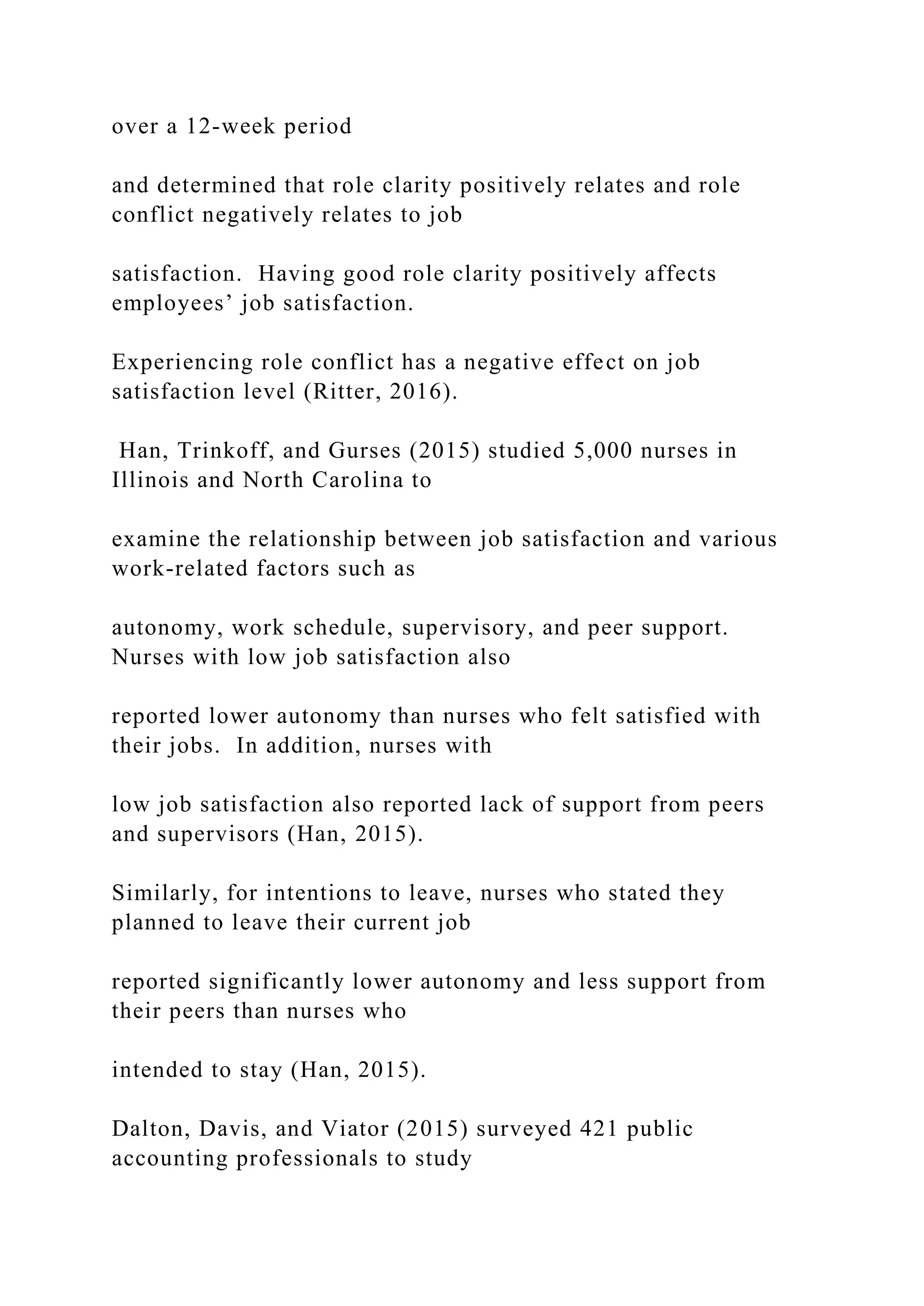 over a 12-week period
and determined that role clarity positively relates and role
conflict negatively relates to job
satisfaction. Having good role clarity positively affects
employees’ job satisfaction.
Experiencing role conflict has a negative effect on job
satisfaction level (Ritter, 2016).
Han, Trinkoff, and Gurses (2015) studied 5,000 nurses in
Illinois and North Carolina to
examine the relationship between job satisfaction and various
work-related factors such as
autonomy, work schedule, supervisory, and peer support.
Nurses with low job satisfaction also
reported lower autonomy than nurses who felt satisfied with
their jobs. In addition, nurses with
low job satisfaction also reported lack of support from peers
and supervisors (Han, 2015).
Similarly, for intentions to leave, nurses who stated they
planned to leave their current job
reported significantly lower autonomy and less support from
their peers than nurses who
intended to stay (Han, 2015).
Dalton, Davis, and Viator (2015) surveyed 421 public
accounting professionals to study
 