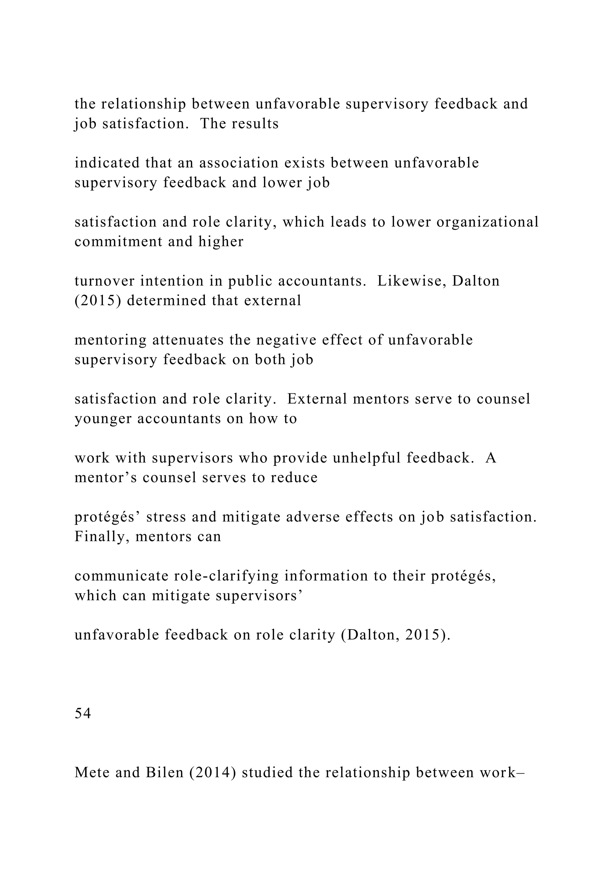 the relationship between unfavorable supervisory feedback and
job satisfaction. The results
indicated that an association exists between unfavorable
supervisory feedback and lower job
satisfaction and role clarity, which leads to lower organizational
commitment and higher
turnover intention in public accountants. Likewise, Dalton
(2015) determined that external
mentoring attenuates the negative effect of unfavorable
supervisory feedback on both job
satisfaction and role clarity. External mentors serve to counsel
younger accountants on how to
work with supervisors who provide unhelpful feedback. A
mentor’s counsel serves to reduce
protégés’ stress and mitigate adverse effects on job satisfaction.
Finally, mentors can
communicate role-clarifying information to their protégés,
which can mitigate supervisors’
unfavorable feedback on role clarity (Dalton, 2015).
54
Mete and Bilen (2014) studied the relationship between work–
 