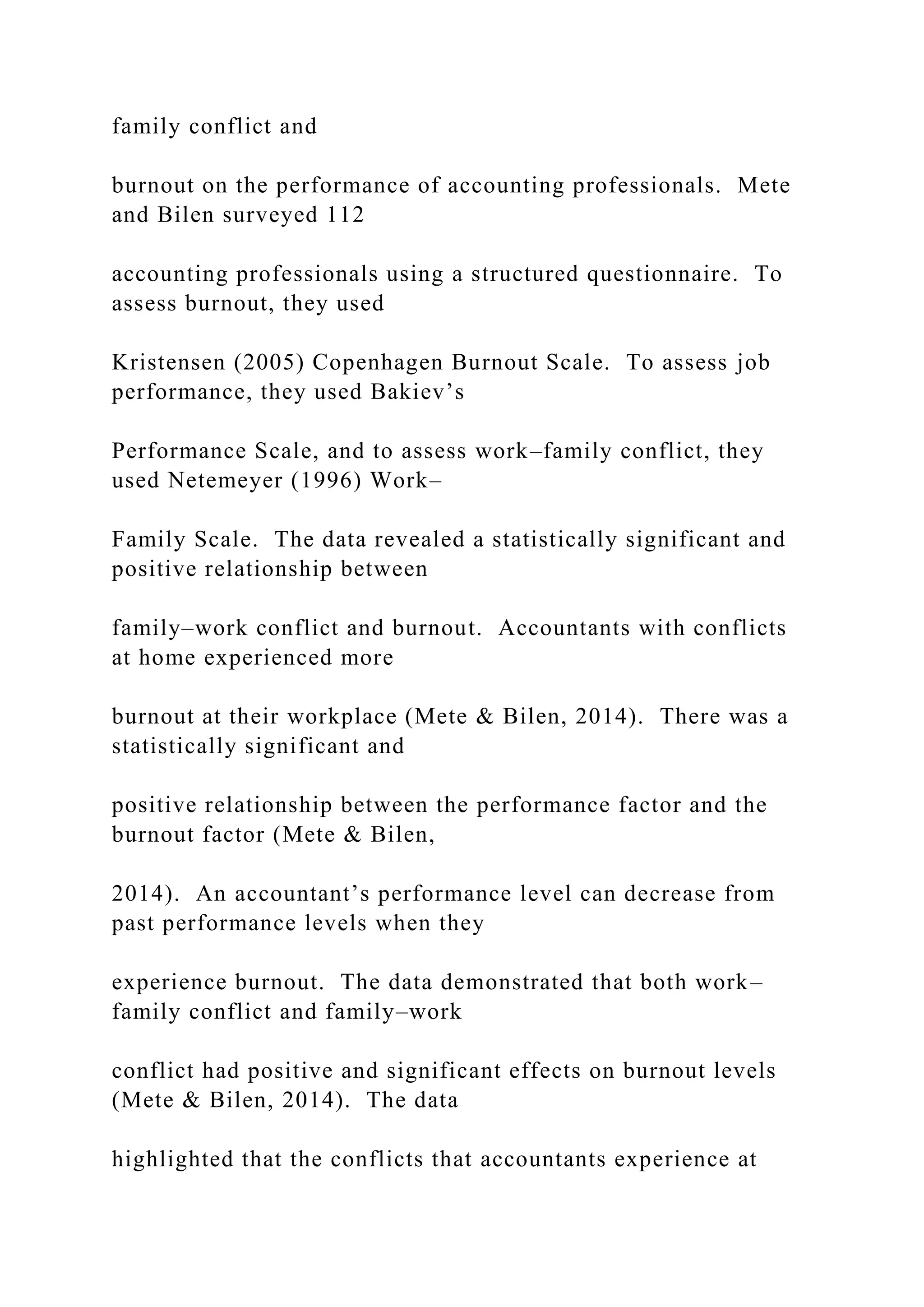family conflict and
burnout on the performance of accounting professionals. Mete
and Bilen surveyed 112
accounting professionals using a structured questionnaire. To
assess burnout, they used
Kristensen (2005) Copenhagen Burnout Scale. To assess job
performance, they used Bakiev’s
Performance Scale, and to assess work–family conflict, they
used Netemeyer (1996) Work–
Family Scale. The data revealed a statistically significant and
positive relationship between
family–work conflict and burnout. Accountants with conflicts
at home experienced more
burnout at their workplace (Mete & Bilen, 2014). There was a
statistically significant and
positive relationship between the performance factor and the
burnout factor (Mete & Bilen,
2014). An accountant’s performance level can decrease from
past performance levels when they
experience burnout. The data demonstrated that both work–
family conflict and family–work
conflict had positive and significant effects on burnout levels
(Mete & Bilen, 2014). The data
highlighted that the conflicts that accountants experience at
 