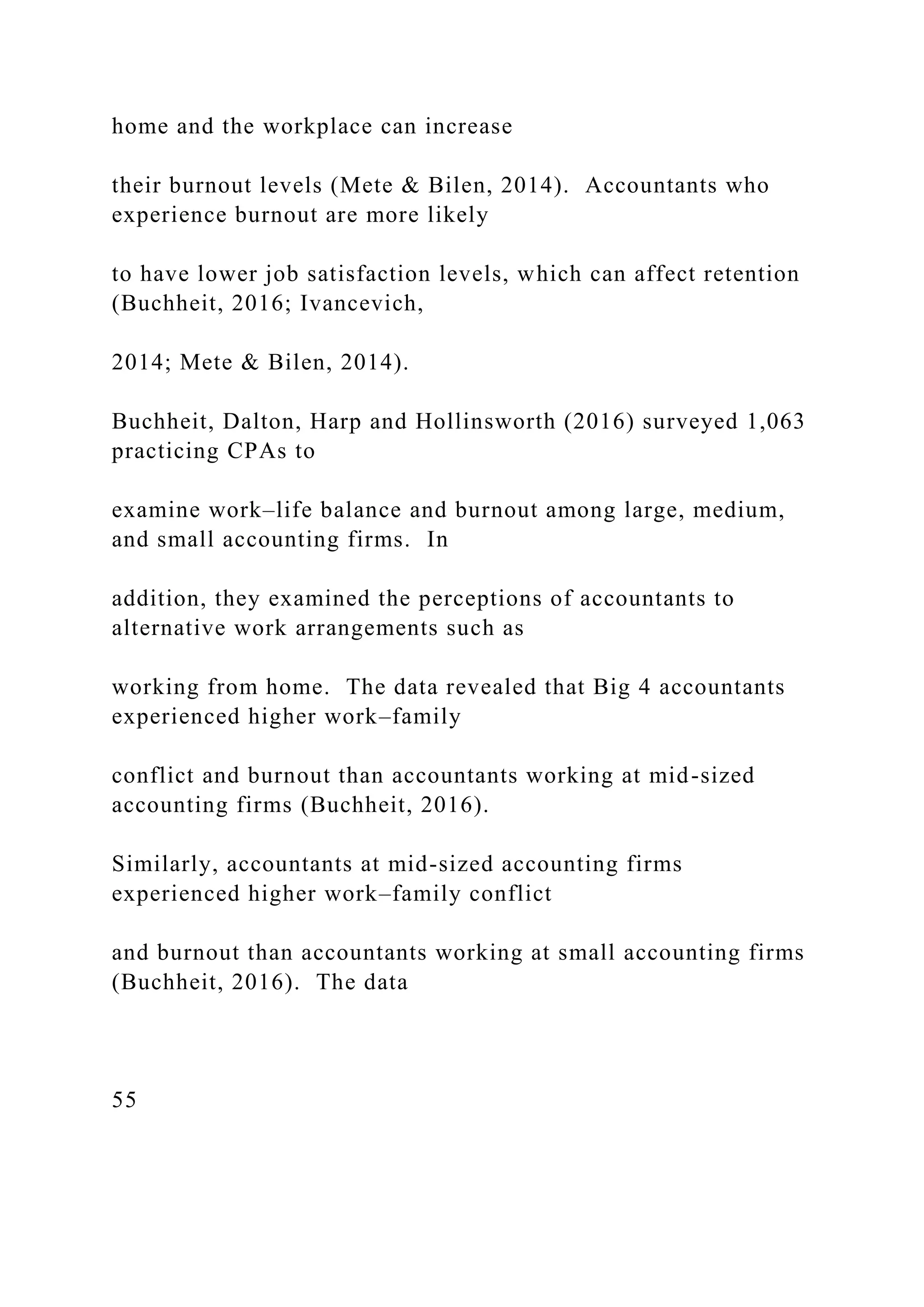 home and the workplace can increase
their burnout levels (Mete & Bilen, 2014). Accountants who
experience burnout are more likely
to have lower job satisfaction levels, which can affect retention
(Buchheit, 2016; Ivancevich,
2014; Mete & Bilen, 2014).
Buchheit, Dalton, Harp and Hollinsworth (2016) surveyed 1,063
practicing CPAs to
examine work–life balance and burnout among large, medium,
and small accounting firms. In
addition, they examined the perceptions of accountants to
alternative work arrangements such as
working from home. The data revealed that Big 4 accountants
experienced higher work–family
conflict and burnout than accountants working at mid-sized
accounting firms (Buchheit, 2016).
Similarly, accountants at mid-sized accounting firms
experienced higher work–family conflict
and burnout than accountants working at small accounting firms
(Buchheit, 2016). The data
55
 