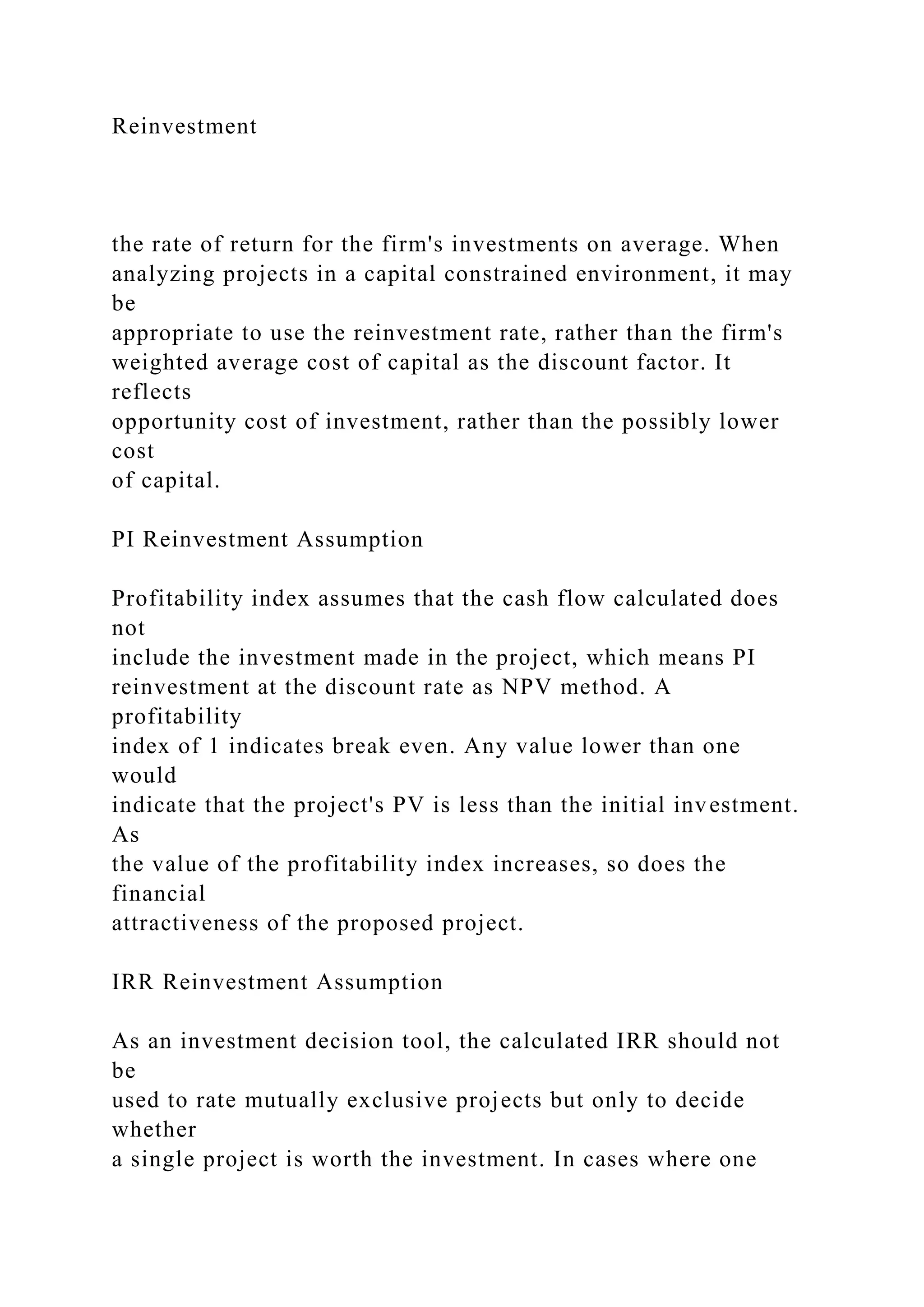 Reinvestment
the rate of return for the firm's investments on average. When
analyzing projects in a capital constrained environment, it may
be
appropriate to use the reinvestment rate, rather than the firm's
weighted average cost of capital as the discount factor. It
reflects
opportunity cost of investment, rather than the possibly lower
cost
of capital.
PI Reinvestment Assumption
Profitability index assumes that the cash flow calculated does
not
include the investment made in the project, which means PI
reinvestment at the discount rate as NPV method. A
profitability
index of 1 indicates break even. Any value lower than one
would
indicate that the project's PV is less than the initial investment.
As
the value of the profitability index increases, so does the
financial
attractiveness of the proposed project.
IRR Reinvestment Assumption
As an investment decision tool, the calculated IRR should not
be
used to rate mutually exclusive projects but only to decide
whether
a single project is worth the investment. In cases where one
 