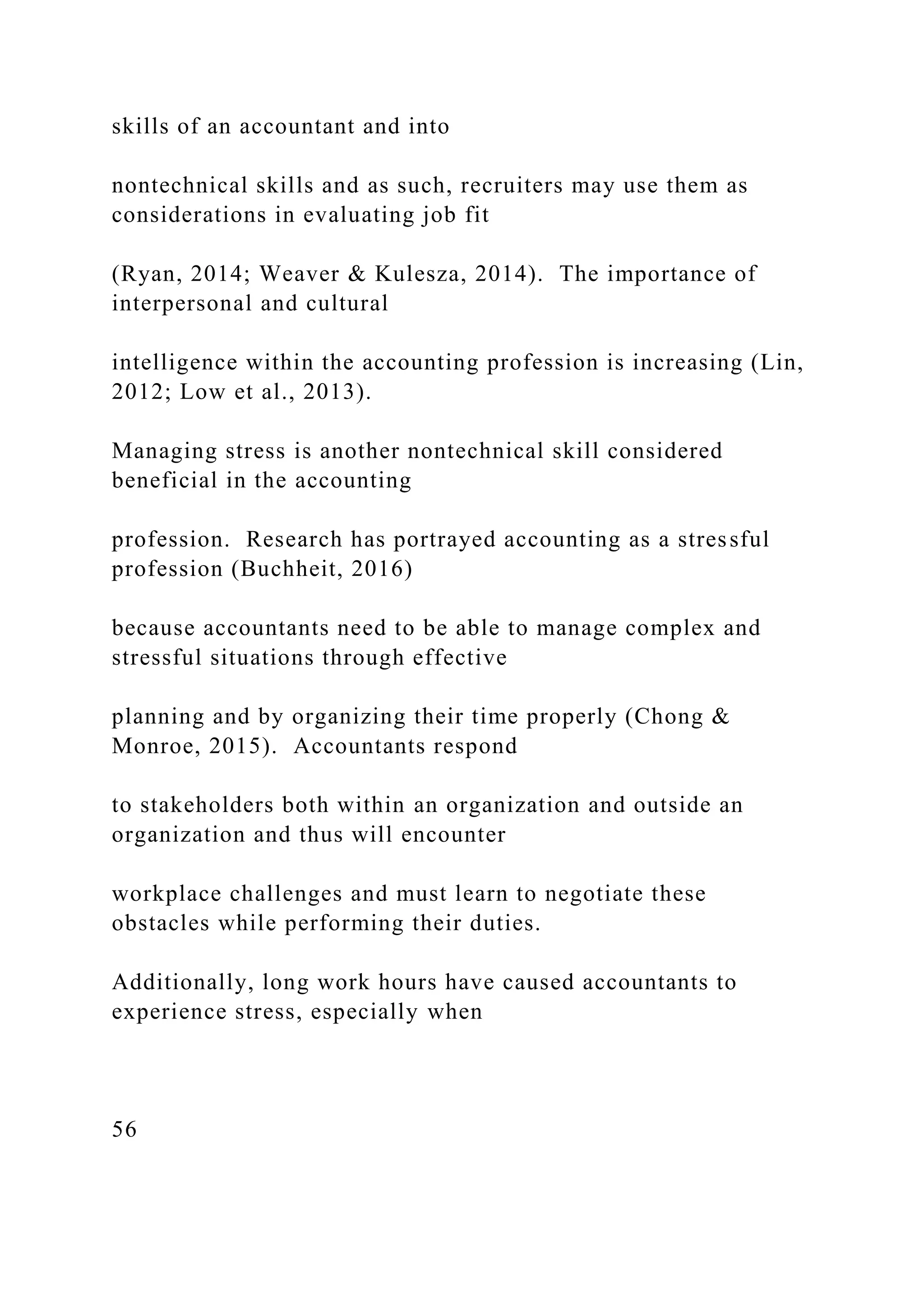 skills of an accountant and into
nontechnical skills and as such, recruiters may use them as
considerations in evaluating job fit
(Ryan, 2014; Weaver & Kulesza, 2014). The importance of
interpersonal and cultural
intelligence within the accounting profession is increasing (Lin,
2012; Low et al., 2013).
Managing stress is another nontechnical skill considered
beneficial in the accounting
profession. Research has portrayed accounting as a stressful
profession (Buchheit, 2016)
because accountants need to be able to manage complex and
stressful situations through effective
planning and by organizing their time properly (Chong &
Monroe, 2015). Accountants respond
to stakeholders both within an organization and outside an
organization and thus will encounter
workplace challenges and must learn to negotiate these
obstacles while performing their duties.
Additionally, long work hours have caused accountants to
experience stress, especially when
56
 