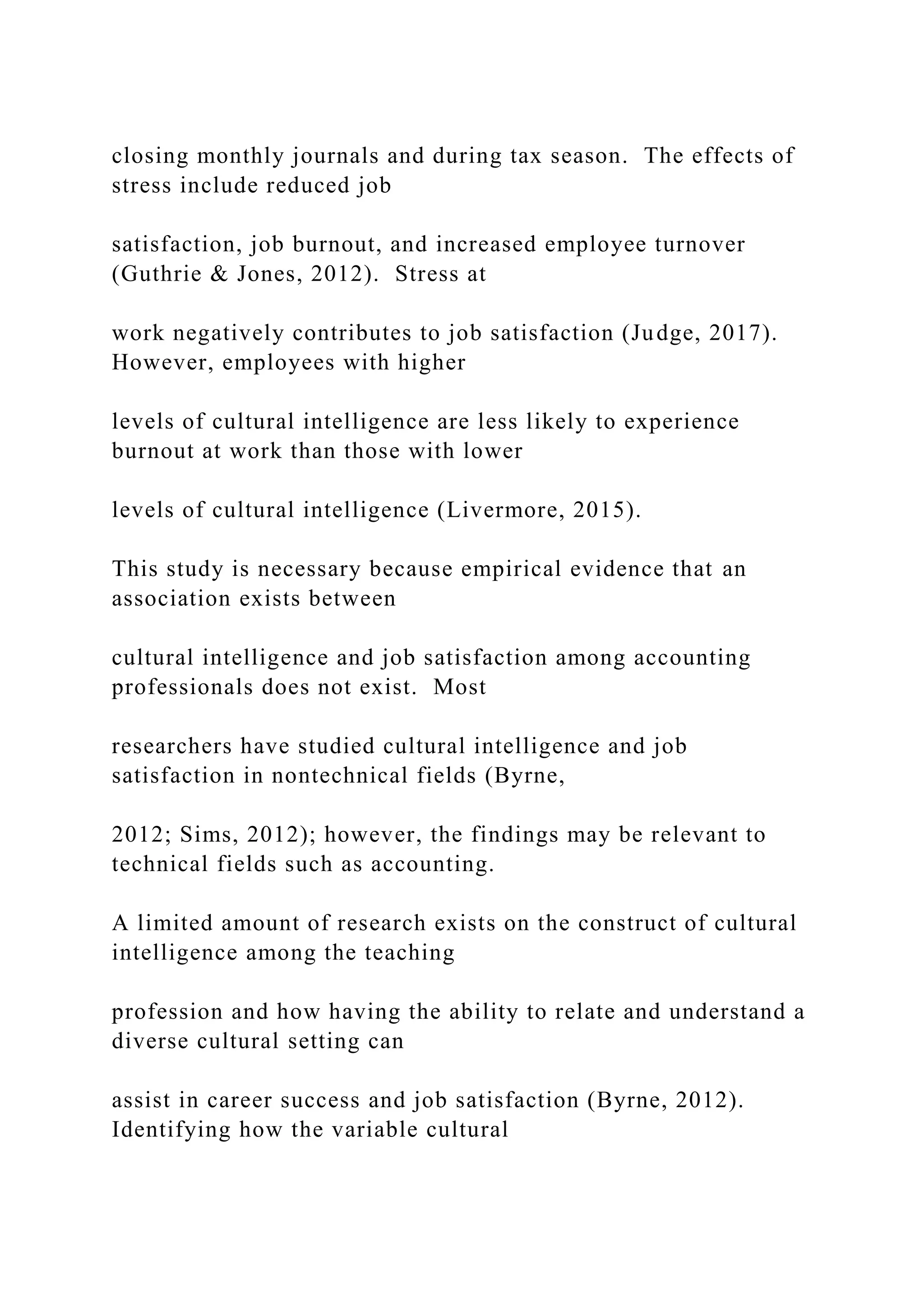 closing monthly journals and during tax season. The effects of
stress include reduced job
satisfaction, job burnout, and increased employee turnover
(Guthrie & Jones, 2012). Stress at
work negatively contributes to job satisfaction (Judge, 2017).
However, employees with higher
levels of cultural intelligence are less likely to experience
burnout at work than those with lower
levels of cultural intelligence (Livermore, 2015).
This study is necessary because empirical evidence that an
association exists between
cultural intelligence and job satisfaction among accounting
professionals does not exist. Most
researchers have studied cultural intelligence and job
satisfaction in nontechnical fields (Byrne,
2012; Sims, 2012); however, the findings may be relevant to
technical fields such as accounting.
A limited amount of research exists on the construct of cultural
intelligence among the teaching
profession and how having the ability to relate and understand a
diverse cultural setting can
assist in career success and job satisfaction (Byrne, 2012).
Identifying how the variable cultural
 