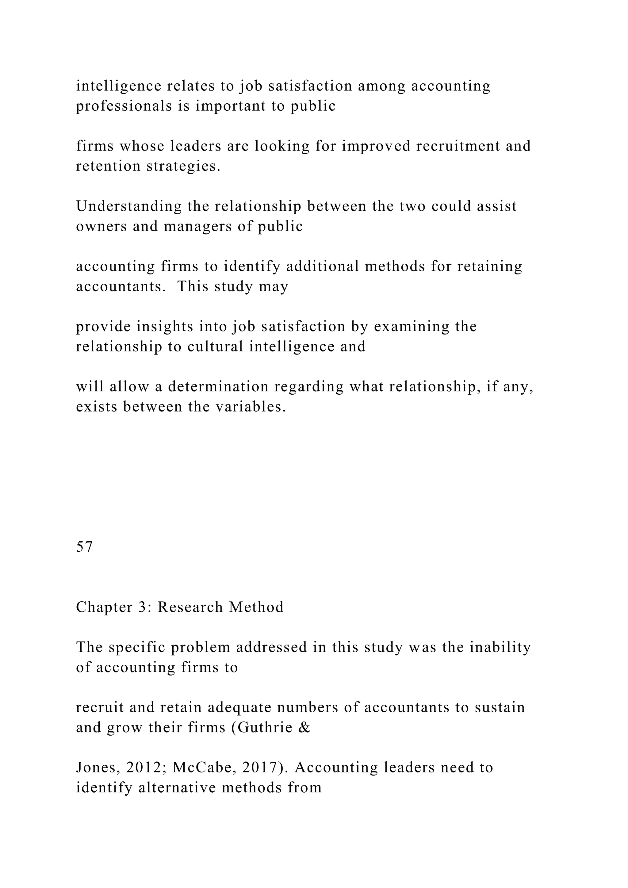 intelligence relates to job satisfaction among accounting
professionals is important to public
firms whose leaders are looking for improved recruitment and
retention strategies.
Understanding the relationship between the two could assist
owners and managers of public
accounting firms to identify additional methods for retaining
accountants. This study may
provide insights into job satisfaction by examining the
relationship to cultural intelligence and
will allow a determination regarding what relationship, if any,
exists between the variables.
57
Chapter 3: Research Method
The specific problem addressed in this study was the inability
of accounting firms to
recruit and retain adequate numbers of accountants to sustain
and grow their firms (Guthrie &
Jones, 2012; McCabe, 2017). Accounting leaders need to
identify alternative methods from
 