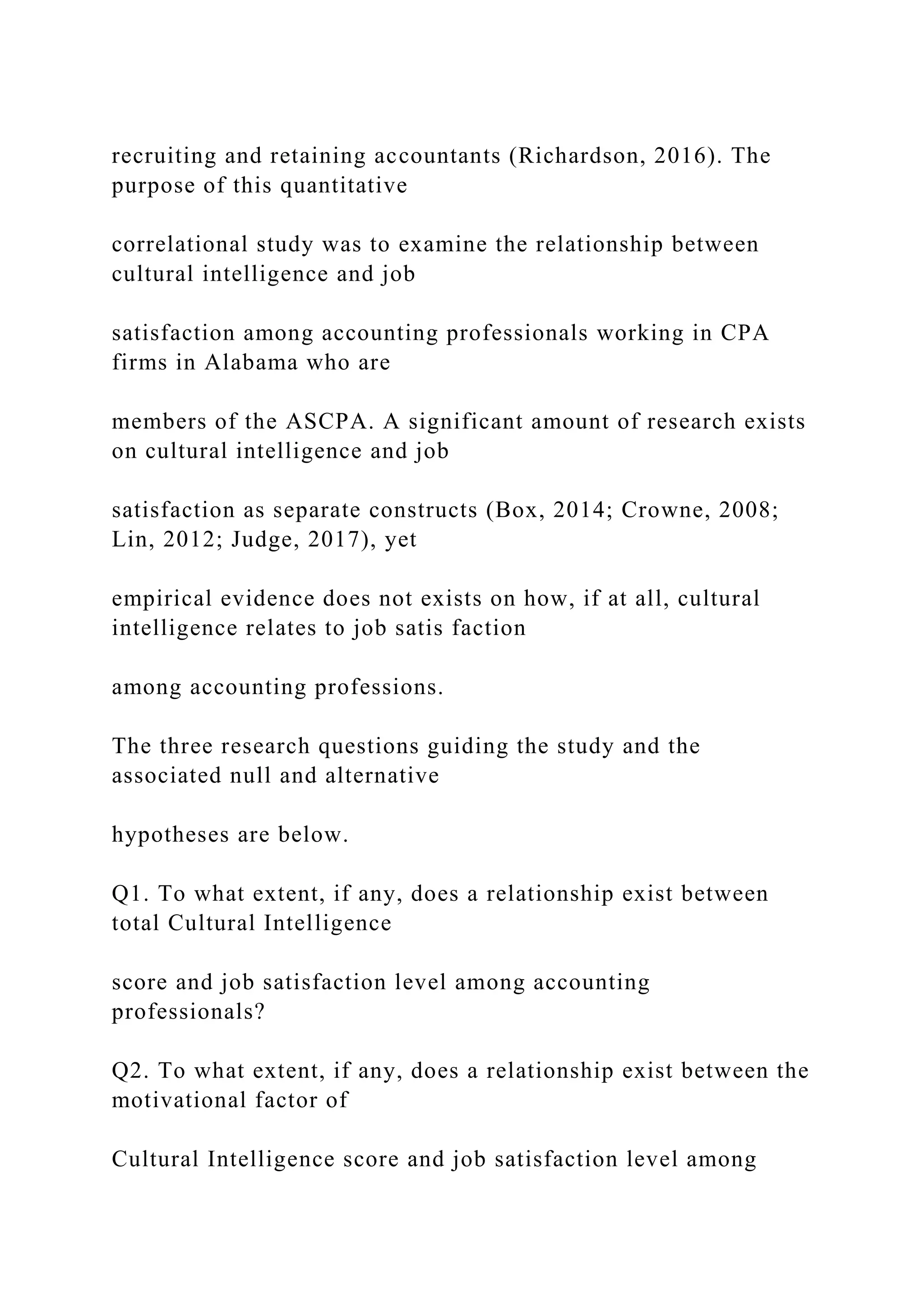 recruiting and retaining accountants (Richardson, 2016). The
purpose of this quantitative
correlational study was to examine the relationship between
cultural intelligence and job
satisfaction among accounting professionals working in CPA
firms in Alabama who are
members of the ASCPA. A significant amount of research exists
on cultural intelligence and job
satisfaction as separate constructs (Box, 2014; Crowne, 2008;
Lin, 2012; Judge, 2017), yet
empirical evidence does not exists on how, if at all, cultural
intelligence relates to job satis faction
among accounting professions.
The three research questions guiding the study and the
associated null and alternative
hypotheses are below.
Q1. To what extent, if any, does a relationship exist between
total Cultural Intelligence
score and job satisfaction level among accounting
professionals?
Q2. To what extent, if any, does a relationship exist between the
motivational factor of
Cultural Intelligence score and job satisfaction level among
 