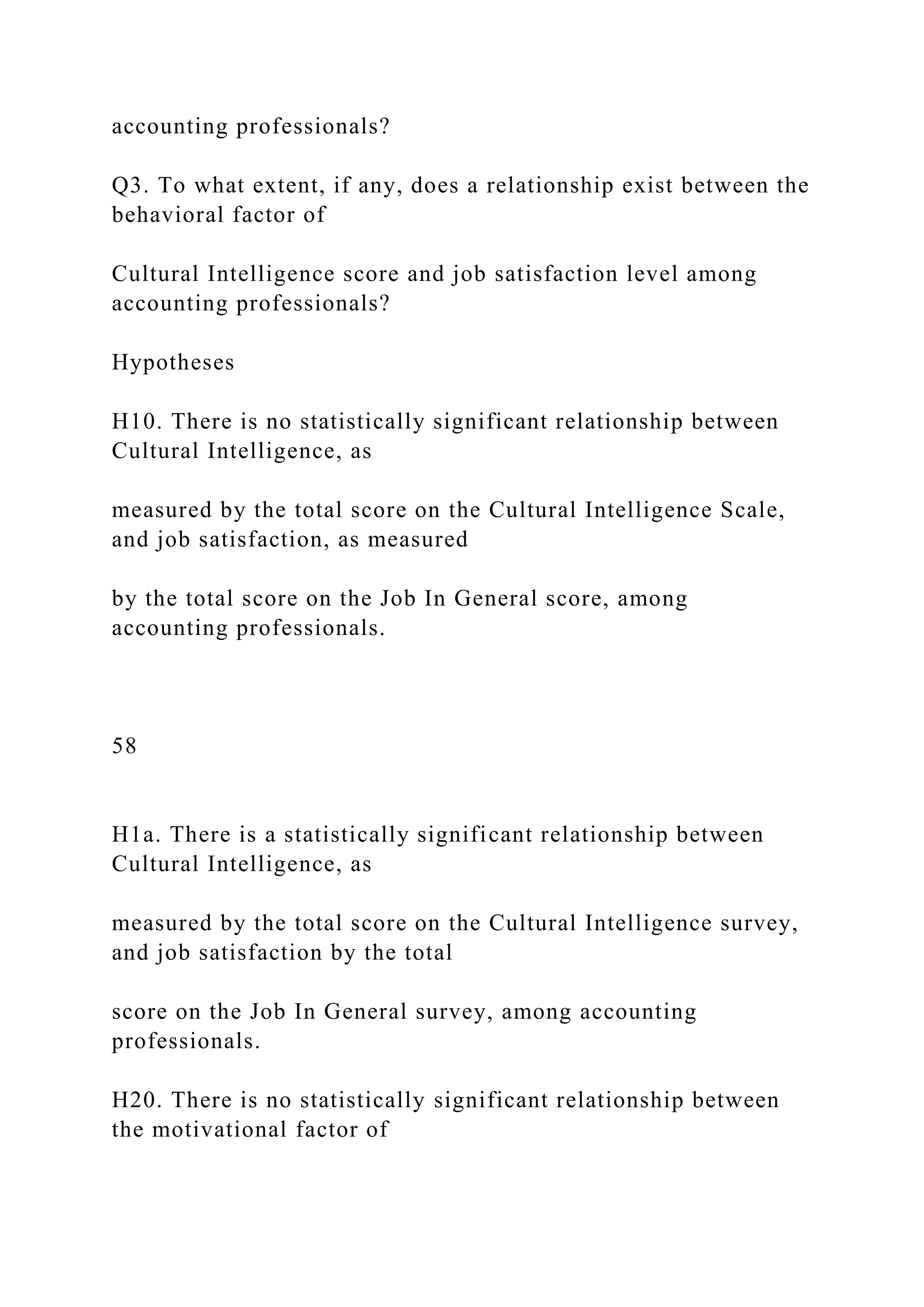 accounting professionals?
Q3. To what extent, if any, does a relationship exist between the
behavioral factor of
Cultural Intelligence score and job satisfaction level among
accounting professionals?
Hypotheses
H10. There is no statistically significant relationship between
Cultural Intelligence, as
measured by the total score on the Cultural Intelligence Scale,
and job satisfaction, as measured
by the total score on the Job In General score, among
accounting professionals.
58
H1a. There is a statistically significant relationship between
Cultural Intelligence, as
measured by the total score on the Cultural Intelligence survey,
and job satisfaction by the total
score on the Job In General survey, among accounting
professionals.
H20. There is no statistically significant relationship between
the motivational factor of
 