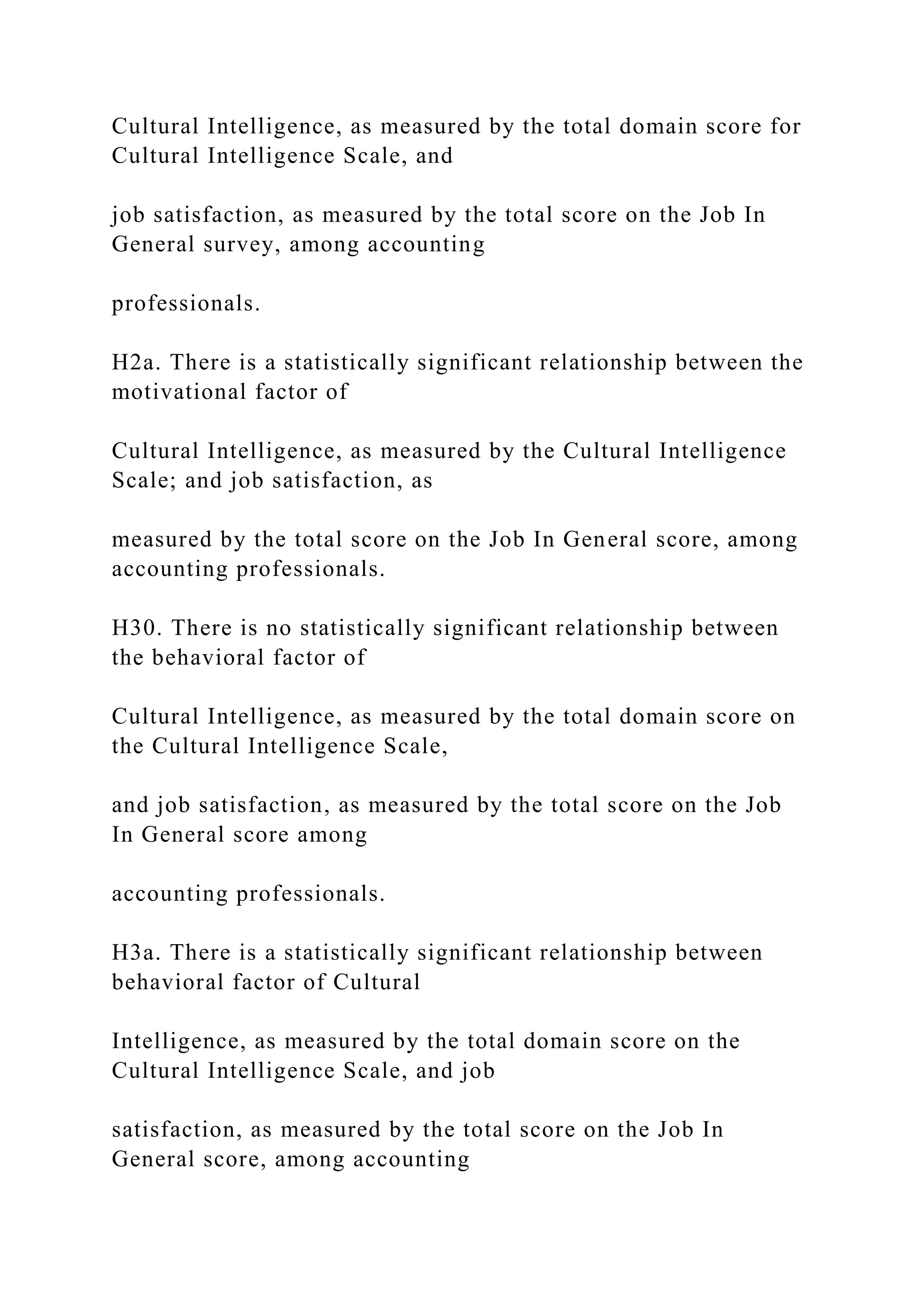 Cultural Intelligence, as measured by the total domain score for
Cultural Intelligence Scale, and
job satisfaction, as measured by the total score on the Job In
General survey, among accounting
professionals.
H2a. There is a statistically significant relationship between the
motivational factor of
Cultural Intelligence, as measured by the Cultural Intelligence
Scale; and job satisfaction, as
measured by the total score on the Job In General score, among
accounting professionals.
H30. There is no statistically significant relationship between
the behavioral factor of
Cultural Intelligence, as measured by the total domain score on
the Cultural Intelligence Scale,
and job satisfaction, as measured by the total score on the Job
In General score among
accounting professionals.
H3a. There is a statistically significant relationship between
behavioral factor of Cultural
Intelligence, as measured by the total domain score on the
Cultural Intelligence Scale, and job
satisfaction, as measured by the total score on the Job In
General score, among accounting
 