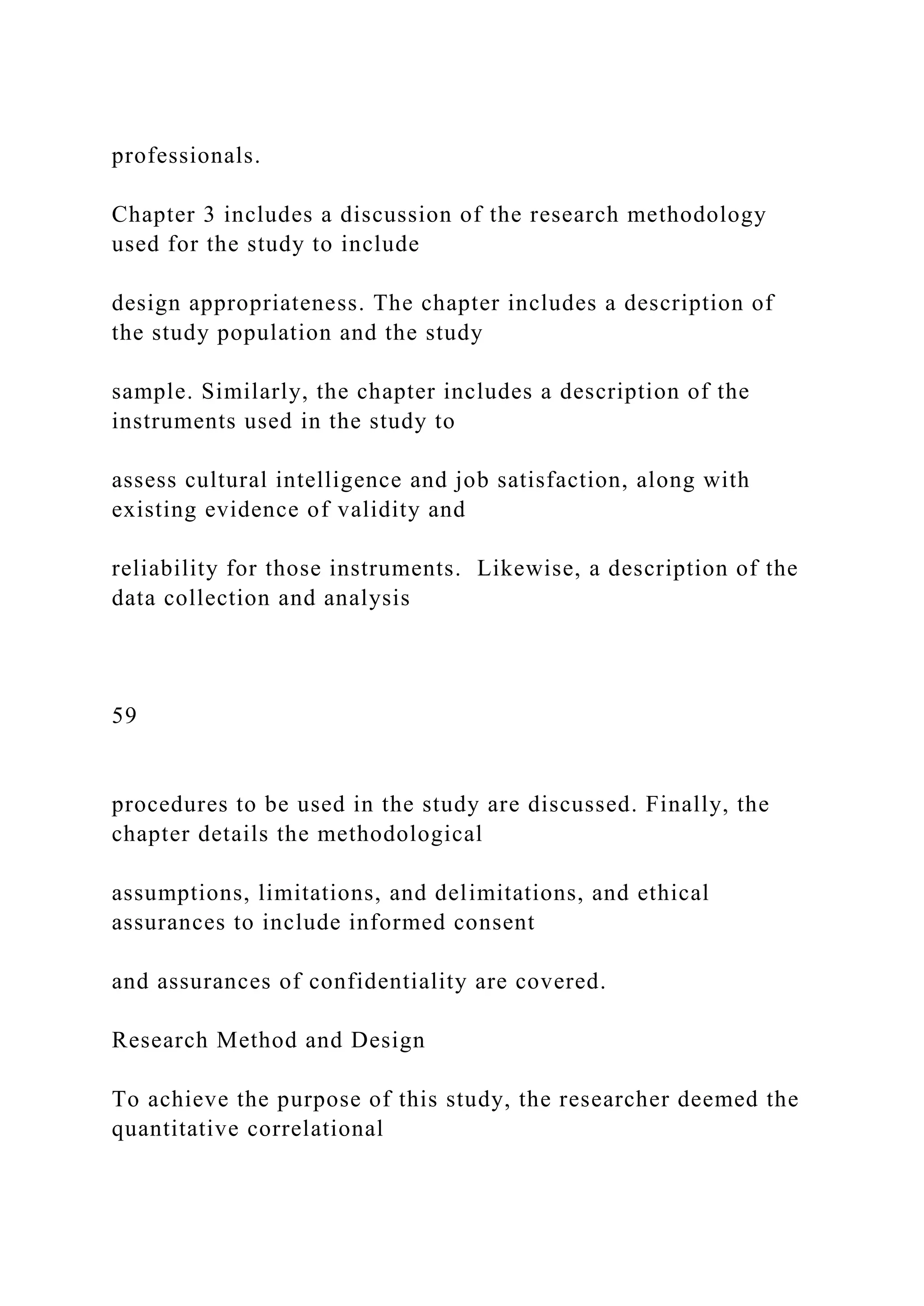 professionals.
Chapter 3 includes a discussion of the research methodology
used for the study to include
design appropriateness. The chapter includes a description of
the study population and the study
sample. Similarly, the chapter includes a description of the
instruments used in the study to
assess cultural intelligence and job satisfaction, along with
existing evidence of validity and
reliability for those instruments. Likewise, a description of the
data collection and analysis
59
procedures to be used in the study are discussed. Finally, the
chapter details the methodological
assumptions, limitations, and delimitations, and ethical
assurances to include informed consent
and assurances of confidentiality are covered.
Research Method and Design
To achieve the purpose of this study, the researcher deemed the
quantitative correlational
 