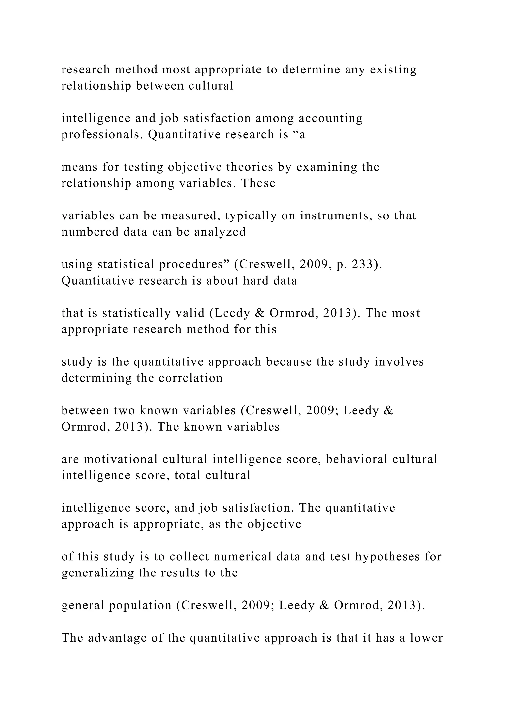 research method most appropriate to determine any existing
relationship between cultural
intelligence and job satisfaction among accounting
professionals. Quantitative research is “a
means for testing objective theories by examining the
relationship among variables. These
variables can be measured, typically on instruments, so that
numbered data can be analyzed
using statistical procedures” (Creswell, 2009, p. 233).
Quantitative research is about hard data
that is statistically valid (Leedy & Ormrod, 2013). The most
appropriate research method for this
study is the quantitative approach because the study involves
determining the correlation
between two known variables (Creswell, 2009; Leedy &
Ormrod, 2013). The known variables
are motivational cultural intelligence score, behavioral cultural
intelligence score, total cultural
intelligence score, and job satisfaction. The quantitative
approach is appropriate, as the objective
of this study is to collect numerical data and test hypotheses for
generalizing the results to the
general population (Creswell, 2009; Leedy & Ormrod, 2013).
The advantage of the quantitative approach is that it has a lower
 