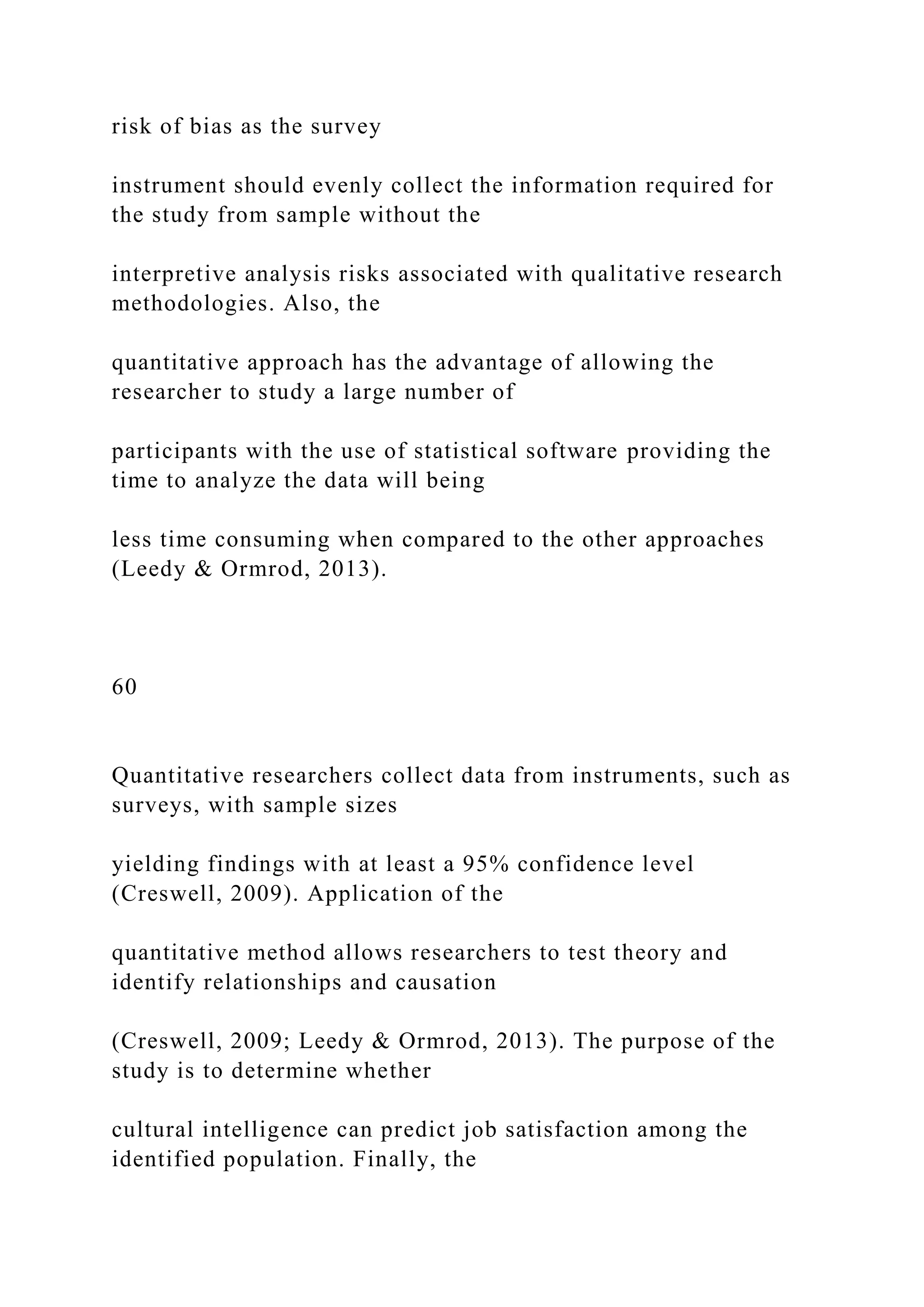 risk of bias as the survey
instrument should evenly collect the information required for
the study from sample without the
interpretive analysis risks associated with qualitative research
methodologies. Also, the
quantitative approach has the advantage of allowing the
researcher to study a large number of
participants with the use of statistical software providing the
time to analyze the data will being
less time consuming when compared to the other approaches
(Leedy & Ormrod, 2013).
60
Quantitative researchers collect data from instruments, such as
surveys, with sample sizes
yielding findings with at least a 95% confidence level
(Creswell, 2009). Application of the
quantitative method allows researchers to test theory and
identify relationships and causation
(Creswell, 2009; Leedy & Ormrod, 2013). The purpose of the
study is to determine whether
cultural intelligence can predict job satisfaction among the
identified population. Finally, the
 