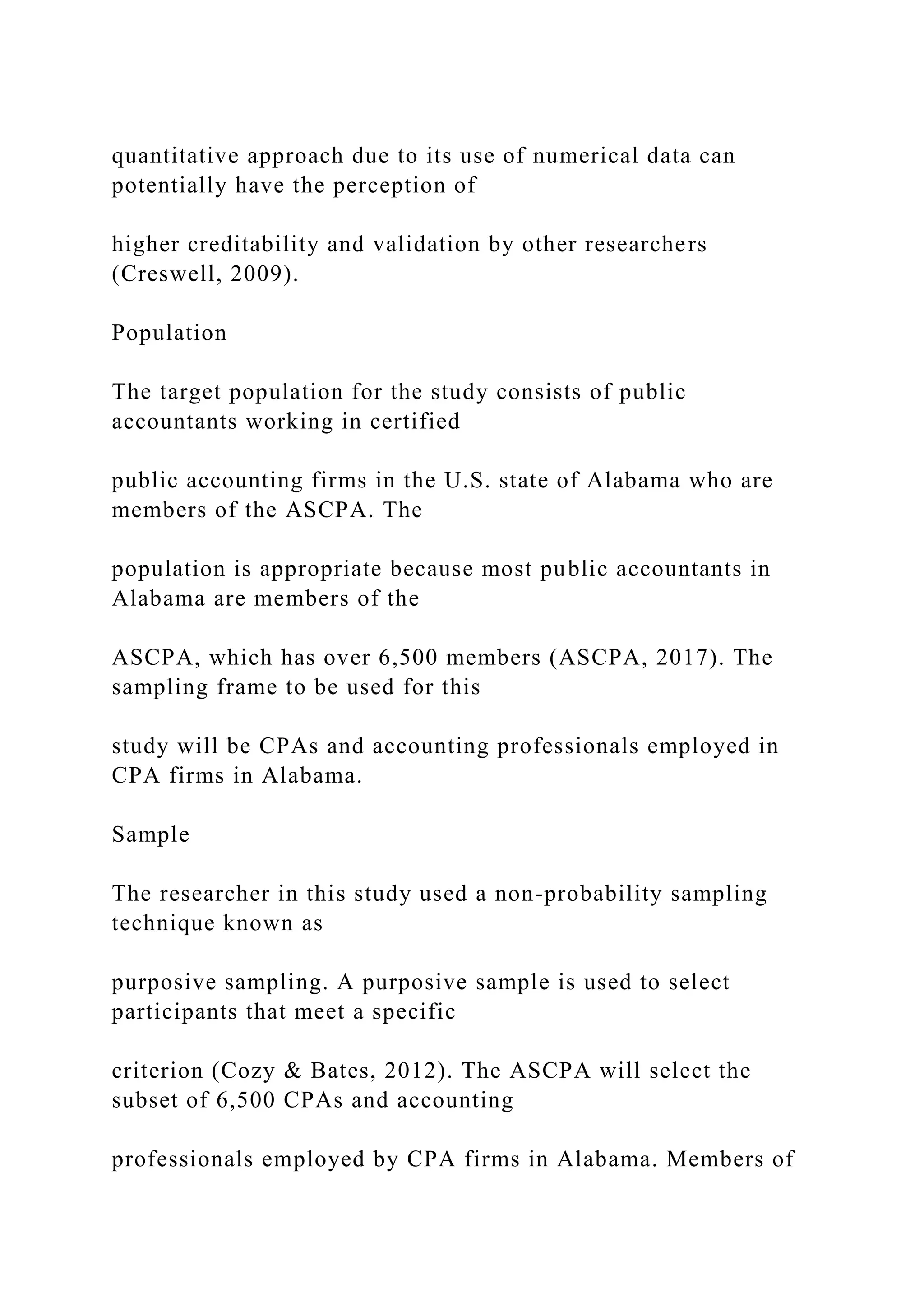 quantitative approach due to its use of numerical data can
potentially have the perception of
higher creditability and validation by other researchers
(Creswell, 2009).
Population
The target population for the study consists of public
accountants working in certified
public accounting firms in the U.S. state of Alabama who are
members of the ASCPA. The
population is appropriate because most public accountants in
Alabama are members of the
ASCPA, which has over 6,500 members (ASCPA, 2017). The
sampling frame to be used for this
study will be CPAs and accounting professionals employed in
CPA firms in Alabama.
Sample
The researcher in this study used a non-probability sampling
technique known as
purposive sampling. A purposive sample is used to select
participants that meet a specific
criterion (Cozy & Bates, 2012). The ASCPA will select the
subset of 6,500 CPAs and accounting
professionals employed by CPA firms in Alabama. Members of
 