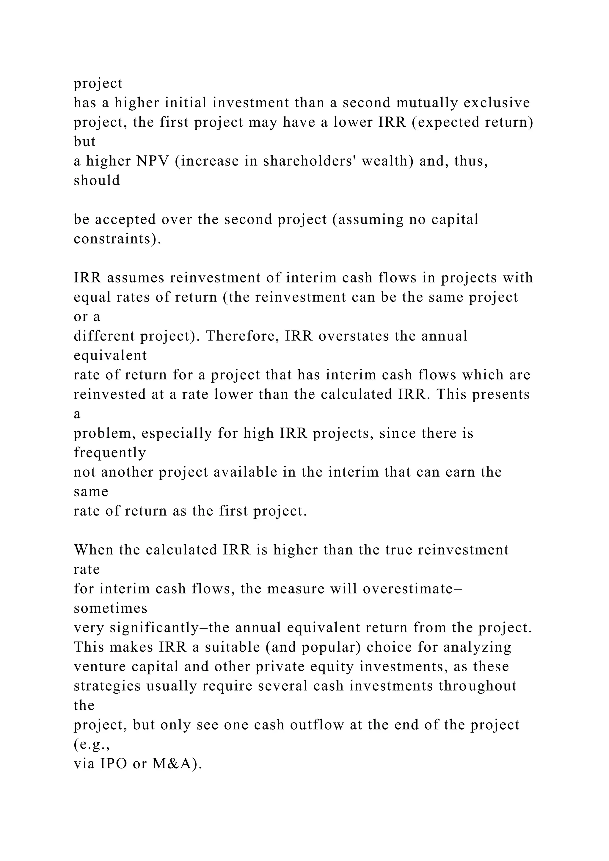 project
has a higher initial investment than a second mutually exclusive
project, the first project may have a lower IRR (expected return)
but
a higher NPV (increase in shareholders' wealth) and, thus,
should
be accepted over the second project (assuming no capital
constraints).
IRR assumes reinvestment of interim cash flows in projects with
equal rates of return (the reinvestment can be the same project
or a
different project). Therefore, IRR overstates the annual
equivalent
rate of return for a project that has interim cash flows which are
reinvested at a rate lower than the calculated IRR. This presents
a
problem, especially for high IRR projects, since there is
frequently
not another project available in the interim that can earn the
same
rate of return as the first project.
When the calculated IRR is higher than the true reinvestment
rate
for interim cash flows, the measure will overestimate–
sometimes
very significantly–the annual equivalent return from the project.
This makes IRR a suitable (and popular) choice for analyzing
venture capital and other private equity investments, as these
strategies usually require several cash investments throughout
the
project, but only see one cash outflow at the end of the project
(e.g.,
via IPO or M&A).
 