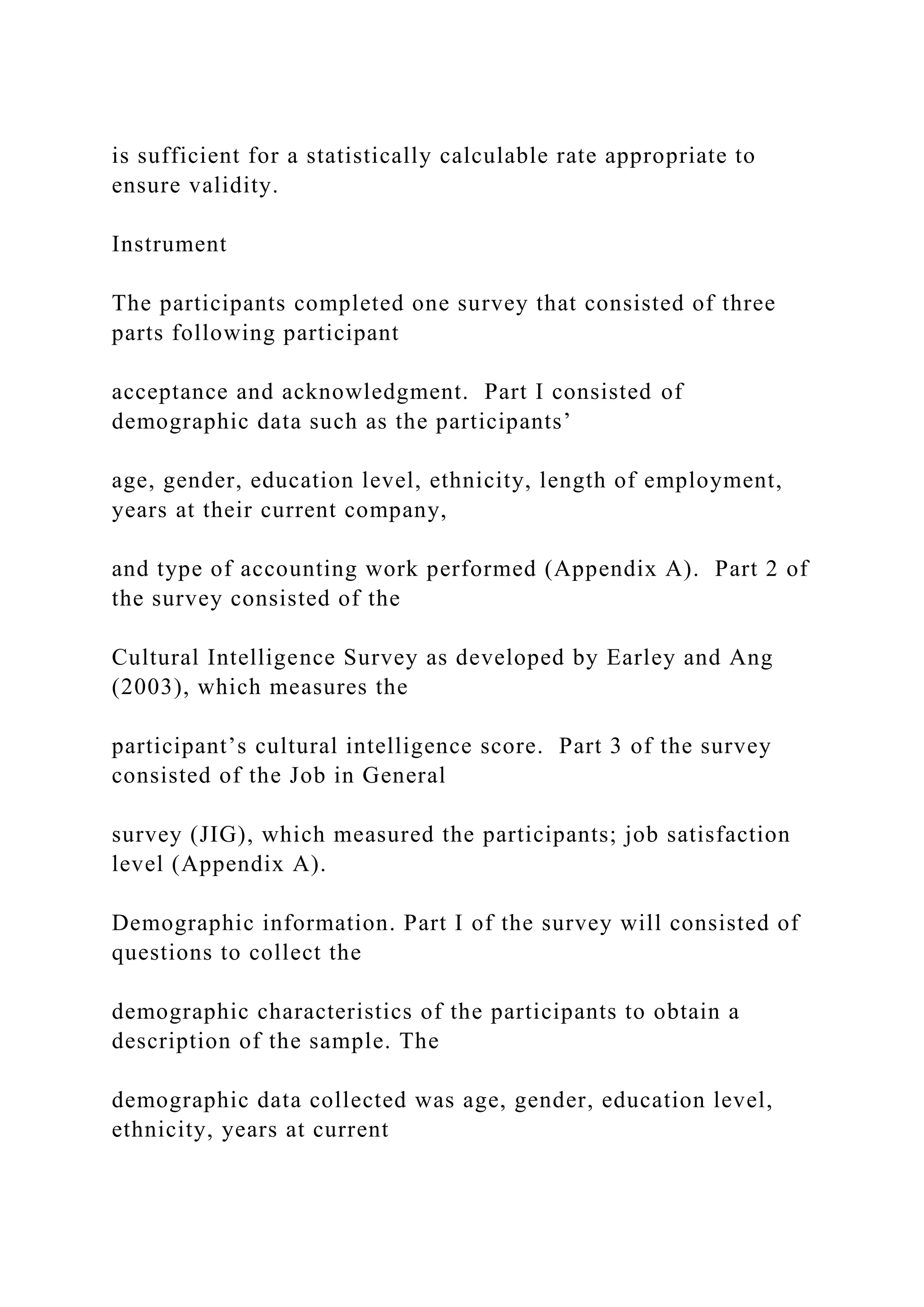 is sufficient for a statistically calculable rate appropriate to
ensure validity.
Instrument
The participants completed one survey that consisted of three
parts following participant
acceptance and acknowledgment. Part I consisted of
demographic data such as the participants’
age, gender, education level, ethnicity, length of employment,
years at their current company,
and type of accounting work performed (Appendix A). Part 2 of
the survey consisted of the
Cultural Intelligence Survey as developed by Earley and Ang
(2003), which measures the
participant’s cultural intelligence score. Part 3 of the survey
consisted of the Job in General
survey (JIG), which measured the participants; job satisfaction
level (Appendix A).
Demographic information. Part I of the survey will consisted of
questions to collect the
demographic characteristics of the participants to obtain a
description of the sample. The
demographic data collected was age, gender, education level,
ethnicity, years at current
 