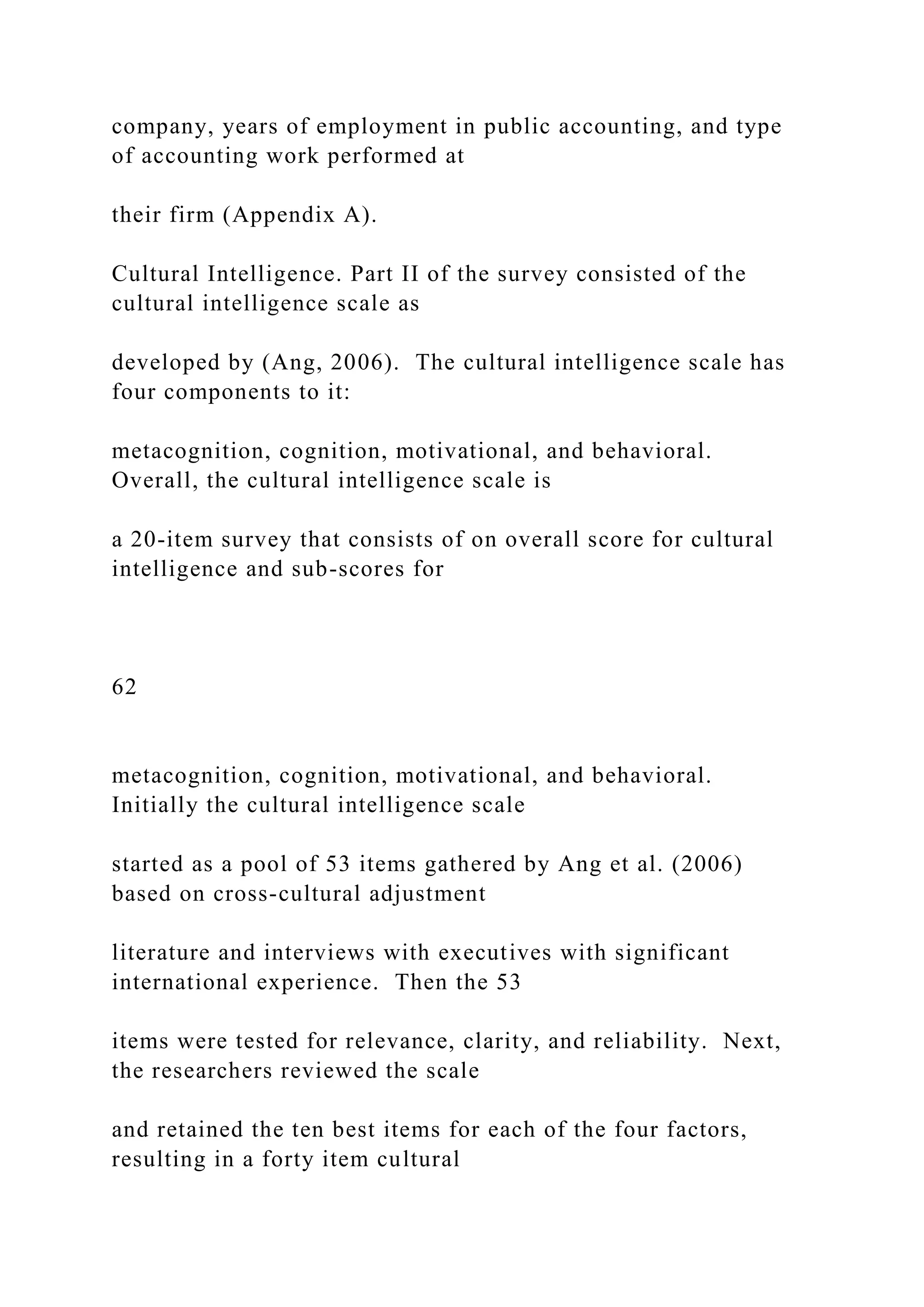 company, years of employment in public accounting, and type
of accounting work performed at
their firm (Appendix A).
Cultural Intelligence. Part II of the survey consisted of the
cultural intelligence scale as
developed by (Ang, 2006). The cultural intelligence scale has
four components to it:
metacognition, cognition, motivational, and behavioral.
Overall, the cultural intelligence scale is
a 20-item survey that consists of on overall score for cultural
intelligence and sub-scores for
62
metacognition, cognition, motivational, and behavioral.
Initially the cultural intelligence scale
started as a pool of 53 items gathered by Ang et al. (2006)
based on cross-cultural adjustment
literature and interviews with executives with significant
international experience. Then the 53
items were tested for relevance, clarity, and reliability. Next,
the researchers reviewed the scale
and retained the ten best items for each of the four factors,
resulting in a forty item cultural
 
