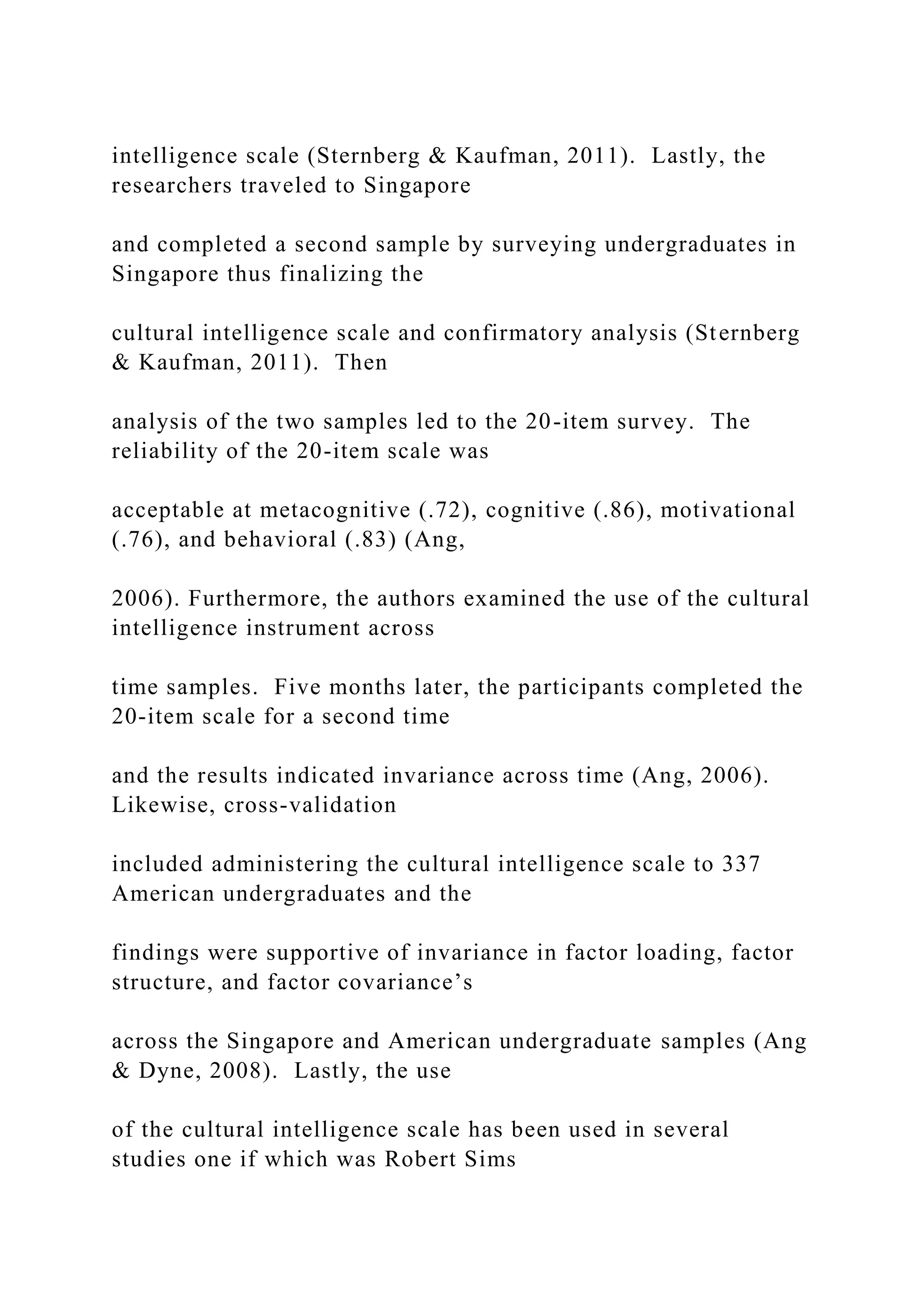 intelligence scale (Sternberg & Kaufman, 2011). Lastly, the
researchers traveled to Singapore
and completed a second sample by surveying undergraduates in
Singapore thus finalizing the
cultural intelligence scale and confirmatory analysis (Sternberg
& Kaufman, 2011). Then
analysis of the two samples led to the 20-item survey. The
reliability of the 20-item scale was
acceptable at metacognitive (.72), cognitive (.86), motivational
(.76), and behavioral (.83) (Ang,
2006). Furthermore, the authors examined the use of the cultural
intelligence instrument across
time samples. Five months later, the participants completed the
20-item scale for a second time
and the results indicated invariance across time (Ang, 2006).
Likewise, cross-validation
included administering the cultural intelligence scale to 337
American undergraduates and the
findings were supportive of invariance in factor loading, factor
structure, and factor covariance’s
across the Singapore and American undergraduate samples (Ang
& Dyne, 2008). Lastly, the use
of the cultural intelligence scale has been used in several
studies one if which was Robert Sims
 