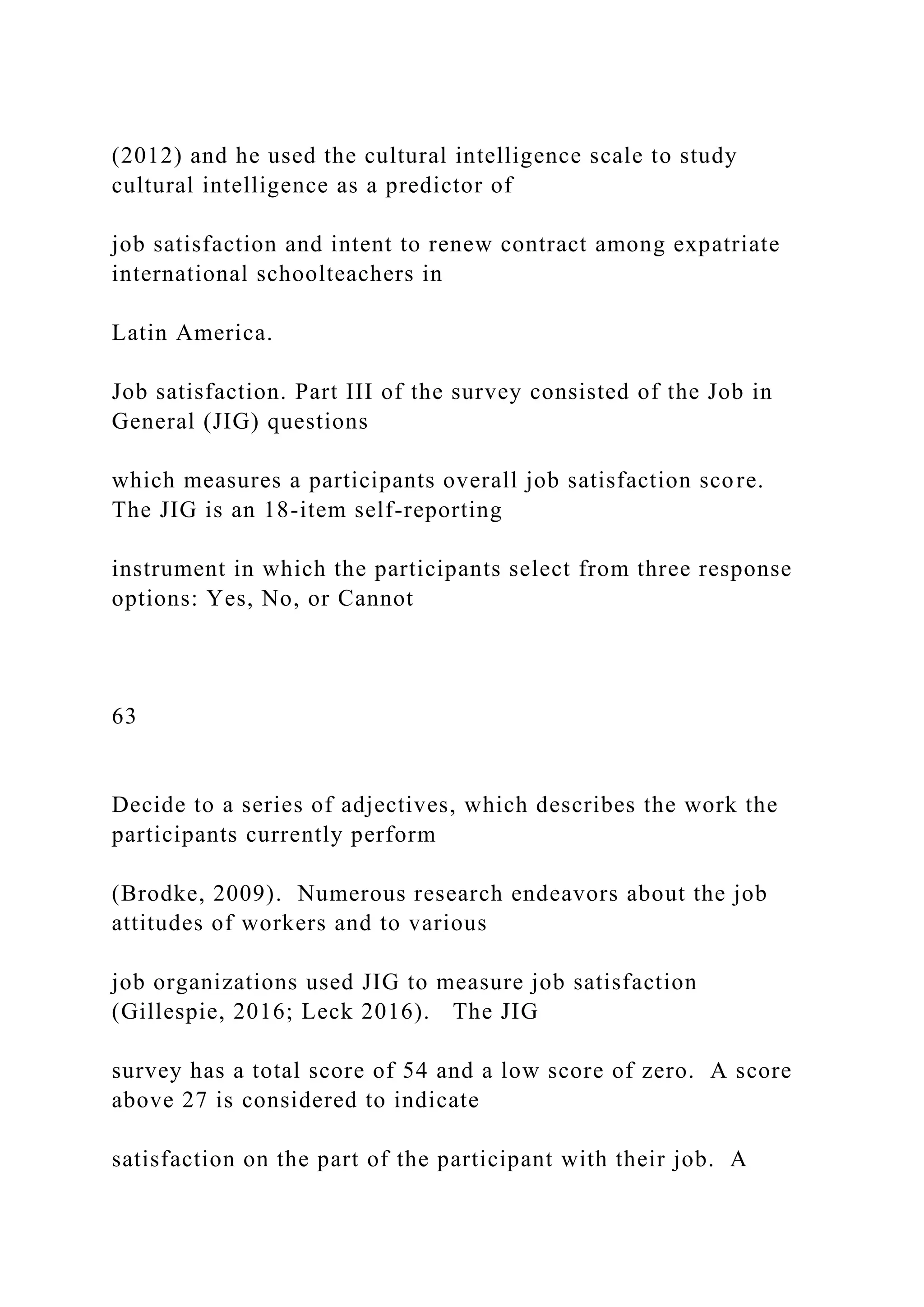 (2012) and he used the cultural intelligence scale to study
cultural intelligence as a predictor of
job satisfaction and intent to renew contract among expatriate
international schoolteachers in
Latin America.
Job satisfaction. Part III of the survey consisted of the Job in
General (JIG) questions
which measures a participants overall job satisfaction score.
The JIG is an 18-item self-reporting
instrument in which the participants select from three response
options: Yes, No, or Cannot
63
Decide to a series of adjectives, which describes the work the
participants currently perform
(Brodke, 2009). Numerous research endeavors about the job
attitudes of workers and to various
job organizations used JIG to measure job satisfaction
(Gillespie, 2016; Leck 2016). The JIG
survey has a total score of 54 and a low score of zero. A score
above 27 is considered to indicate
satisfaction on the part of the participant with their job. A
 