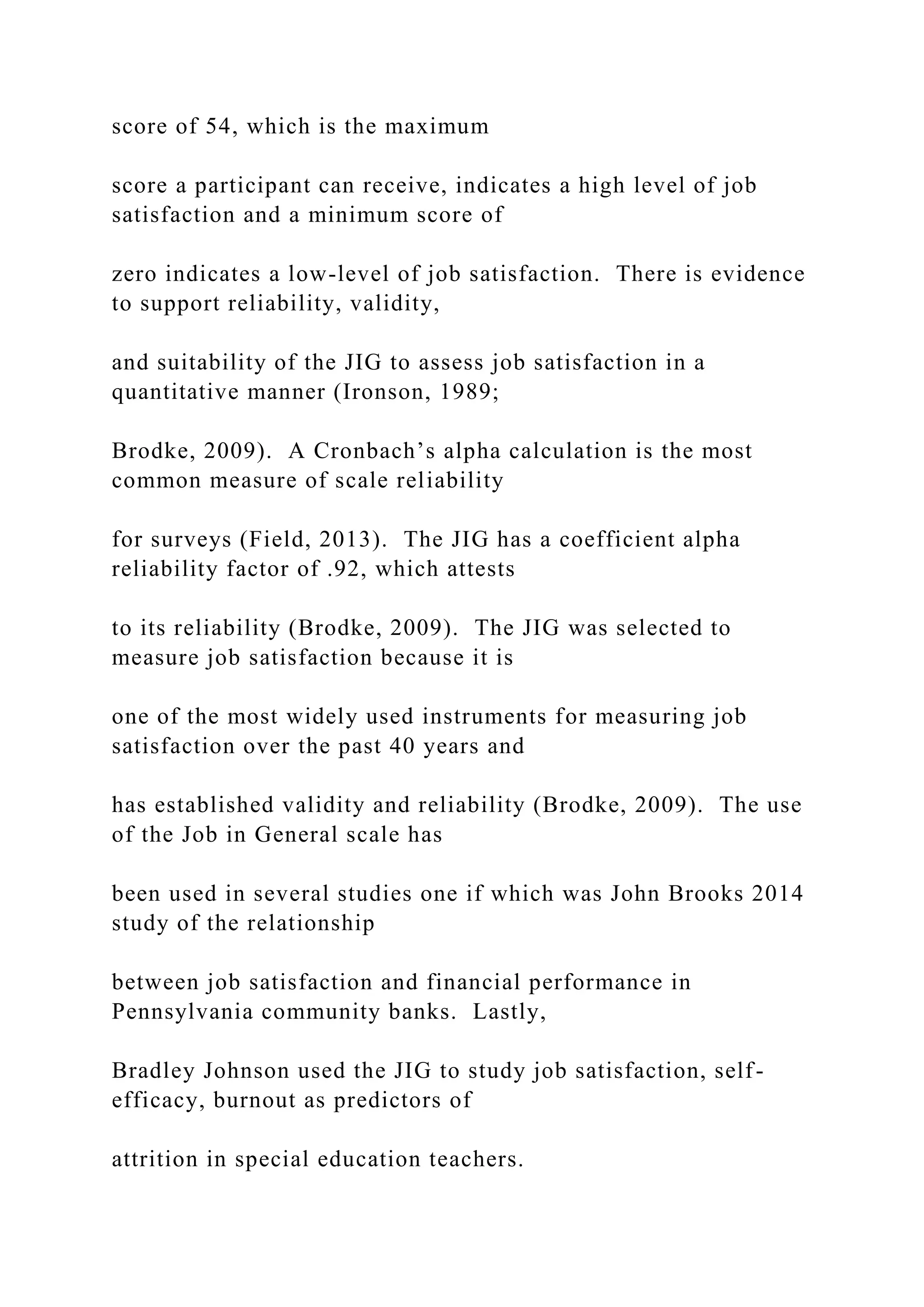 score of 54, which is the maximum
score a participant can receive, indicates a high level of job
satisfaction and a minimum score of
zero indicates a low-level of job satisfaction. There is evidence
to support reliability, validity,
and suitability of the JIG to assess job satisfaction in a
quantitative manner (Ironson, 1989;
Brodke, 2009). A Cronbach’s alpha calculation is the most
common measure of scale reliability
for surveys (Field, 2013). The JIG has a coefficient alpha
reliability factor of .92, which attests
to its reliability (Brodke, 2009). The JIG was selected to
measure job satisfaction because it is
one of the most widely used instruments for measuring job
satisfaction over the past 40 years and
has established validity and reliability (Brodke, 2009). The use
of the Job in General scale has
been used in several studies one if which was John Brooks 2014
study of the relationship
between job satisfaction and financial performance in
Pennsylvania community banks. Lastly,
Bradley Johnson used the JIG to study job satisfaction, self-
efficacy, burnout as predictors of
attrition in special education teachers.
 