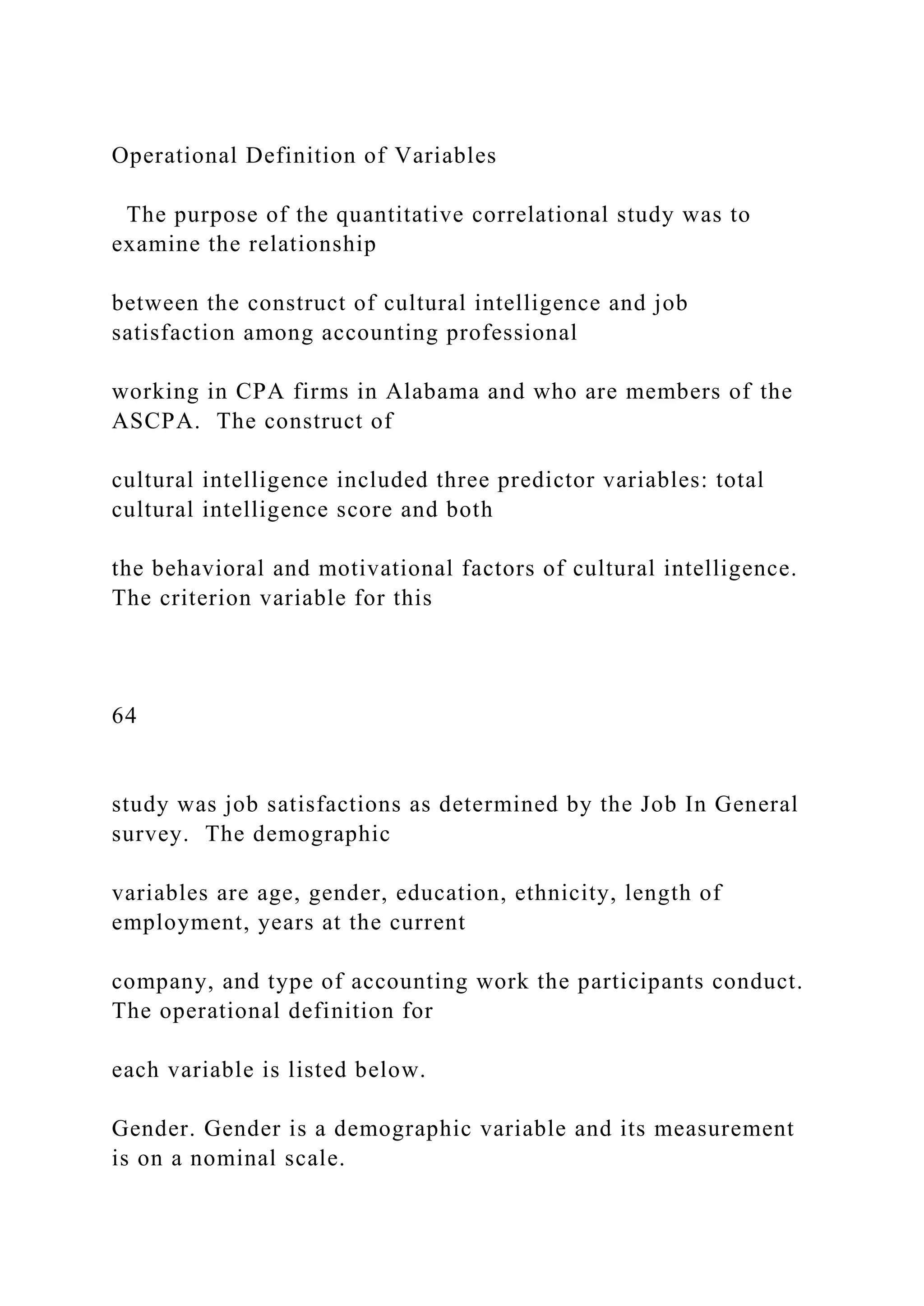 Operational Definition of Variables
The purpose of the quantitative correlational study was to
examine the relationship
between the construct of cultural intelligence and job
satisfaction among accounting professional
working in CPA firms in Alabama and who are members of the
ASCPA. The construct of
cultural intelligence included three predictor variables: total
cultural intelligence score and both
the behavioral and motivational factors of cultural intelligence.
The criterion variable for this
64
study was job satisfactions as determined by the Job In General
survey. The demographic
variables are age, gender, education, ethnicity, length of
employment, years at the current
company, and type of accounting work the participants conduct.
The operational definition for
each variable is listed below.
Gender. Gender is a demographic variable and its measurement
is on a nominal scale.
 
