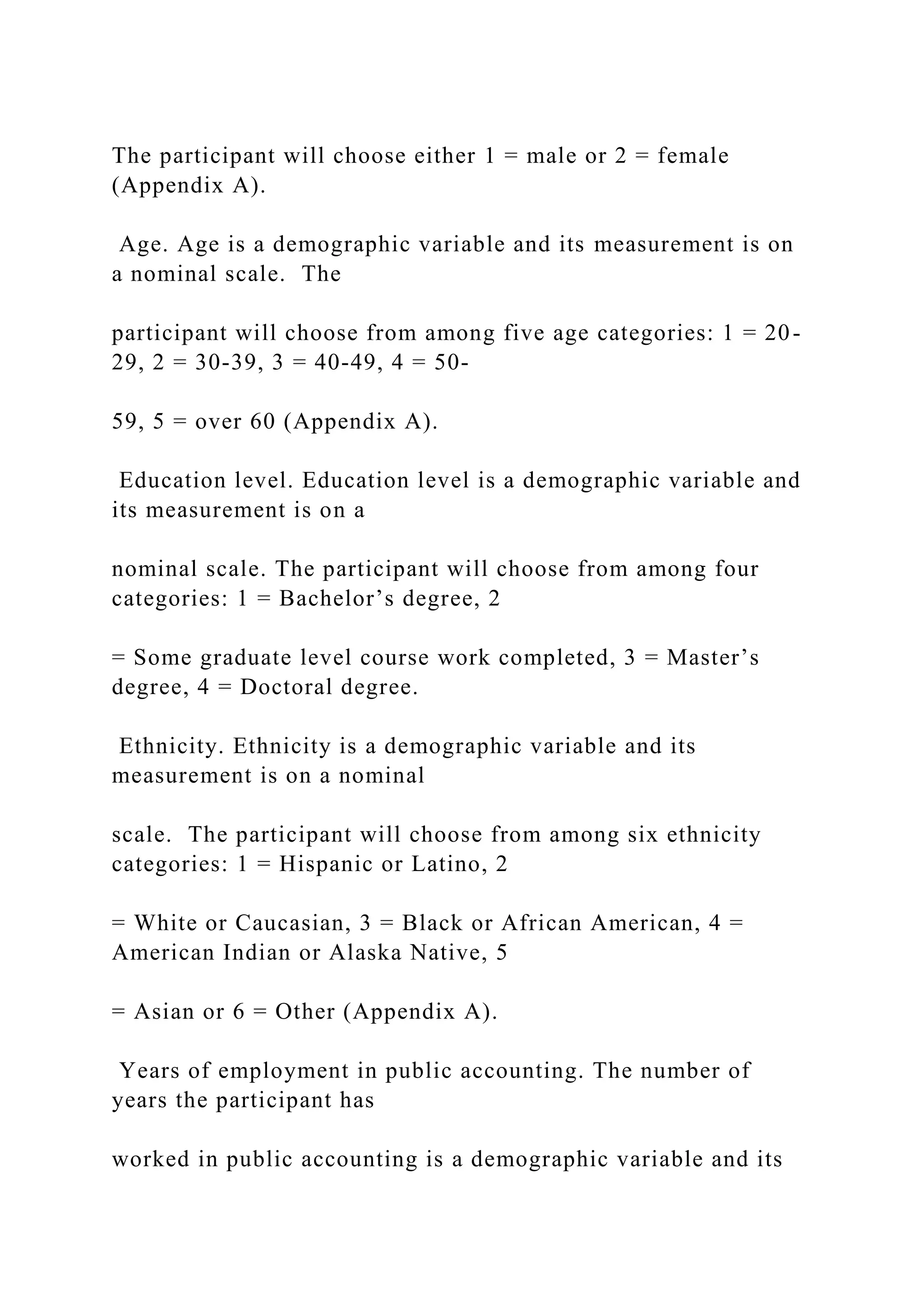 The participant will choose either 1 = male or 2 = female
(Appendix A).
Age. Age is a demographic variable and its measurement is on
a nominal scale. The
participant will choose from among five age categories: 1 = 20-
29, 2 = 30-39, 3 = 40-49, 4 = 50-
59, 5 = over 60 (Appendix A).
Education level. Education level is a demographic variable and
its measurement is on a
nominal scale. The participant will choose from among four
categories: 1 = Bachelor’s degree, 2
= Some graduate level course work completed, 3 = Master’s
degree, 4 = Doctoral degree.
Ethnicity. Ethnicity is a demographic variable and its
measurement is on a nominal
scale. The participant will choose from among six ethnicity
categories: 1 = Hispanic or Latino, 2
= White or Caucasian, 3 = Black or African American, 4 =
American Indian or Alaska Native, 5
= Asian or 6 = Other (Appendix A).
Years of employment in public accounting. The number of
years the participant has
worked in public accounting is a demographic variable and its
 