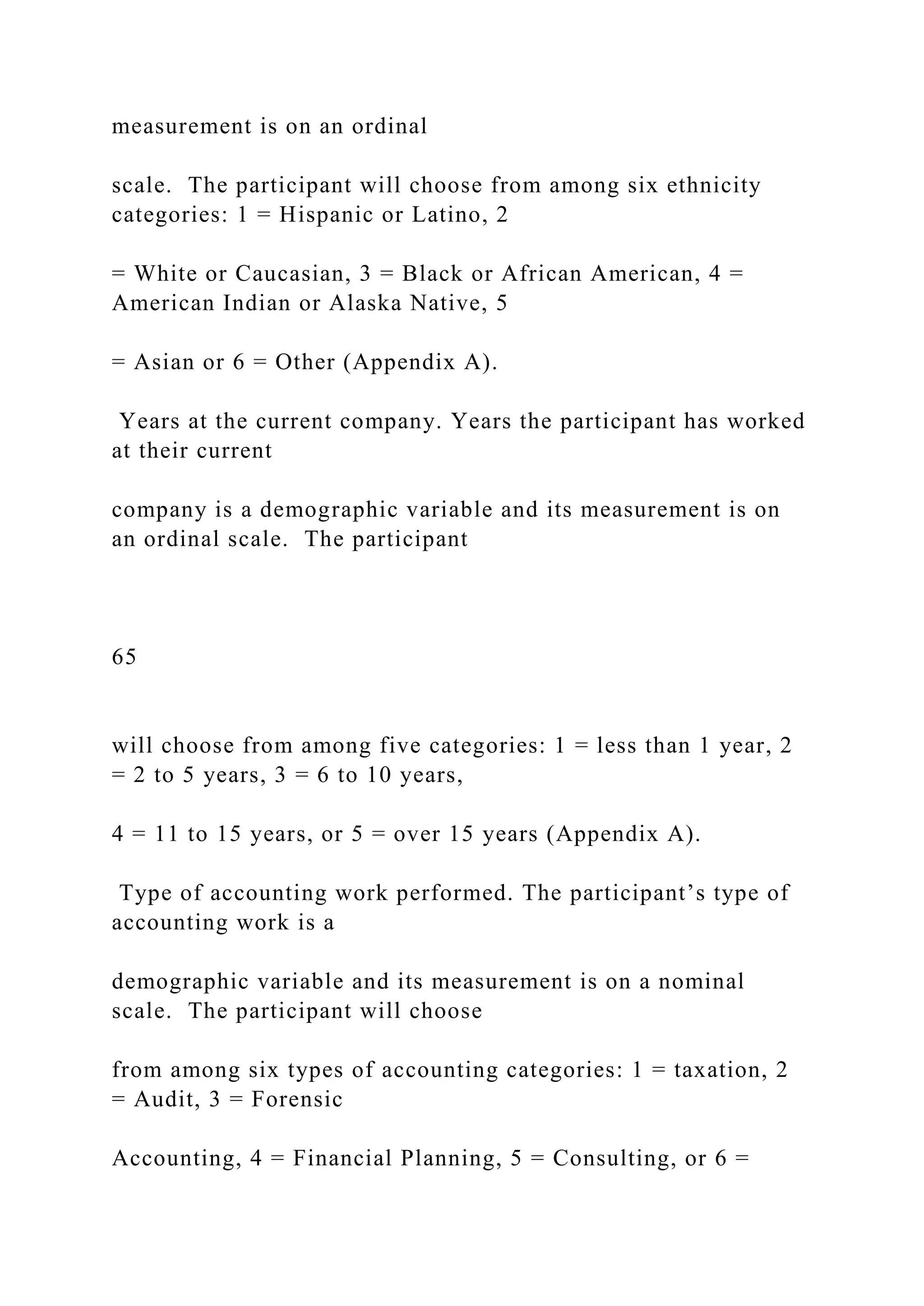 measurement is on an ordinal
scale. The participant will choose from among six ethnicity
categories: 1 = Hispanic or Latino, 2
= White or Caucasian, 3 = Black or African American, 4 =
American Indian or Alaska Native, 5
= Asian or 6 = Other (Appendix A).
Years at the current company. Years the participant has worked
at their current
company is a demographic variable and its measurement is on
an ordinal scale. The participant
65
will choose from among five categories: 1 = less than 1 year, 2
= 2 to 5 years, 3 = 6 to 10 years,
4 = 11 to 15 years, or 5 = over 15 years (Appendix A).
Type of accounting work performed. The participant’s type of
accounting work is a
demographic variable and its measurement is on a nominal
scale. The participant will choose
from among six types of accounting categories: 1 = taxation, 2
= Audit, 3 = Forensic
Accounting, 4 = Financial Planning, 5 = Consulting, or 6 =
 