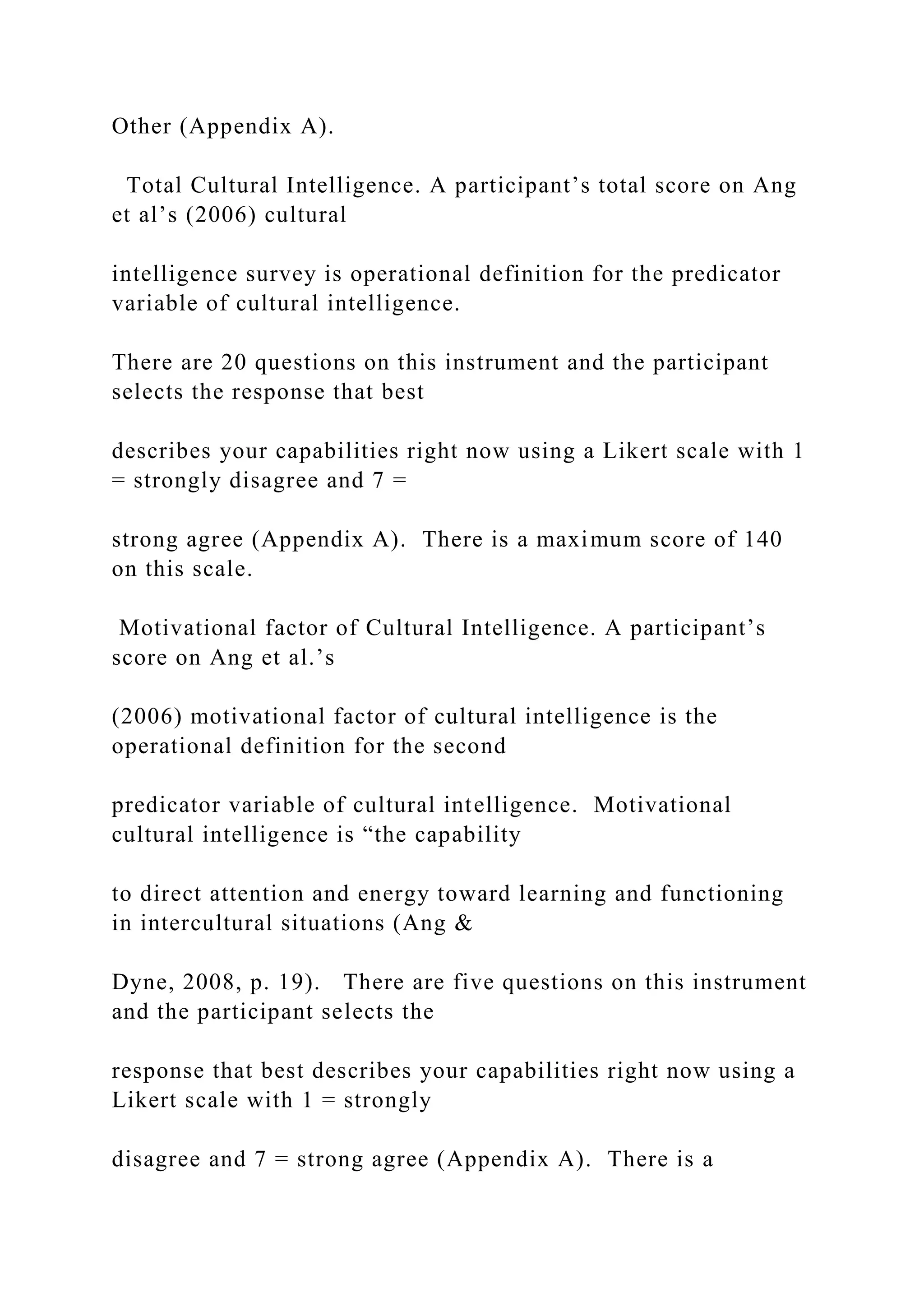 Other (Appendix A).
Total Cultural Intelligence. A participant’s total score on Ang
et al’s (2006) cultural
intelligence survey is operational definition for the predicator
variable of cultural intelligence.
There are 20 questions on this instrument and the participant
selects the response that best
describes your capabilities right now using a Likert scale with 1
= strongly disagree and 7 =
strong agree (Appendix A). There is a maximum score of 140
on this scale.
Motivational factor of Cultural Intelligence. A participant’s
score on Ang et al.’s
(2006) motivational factor of cultural intelligence is the
operational definition for the second
predicator variable of cultural intelligence. Motivational
cultural intelligence is “the capability
to direct attention and energy toward learning and functioning
in intercultural situations (Ang &
Dyne, 2008, p. 19). There are five questions on this instrument
and the participant selects the
response that best describes your capabilities right now using a
Likert scale with 1 = strongly
disagree and 7 = strong agree (Appendix A). There is a
 