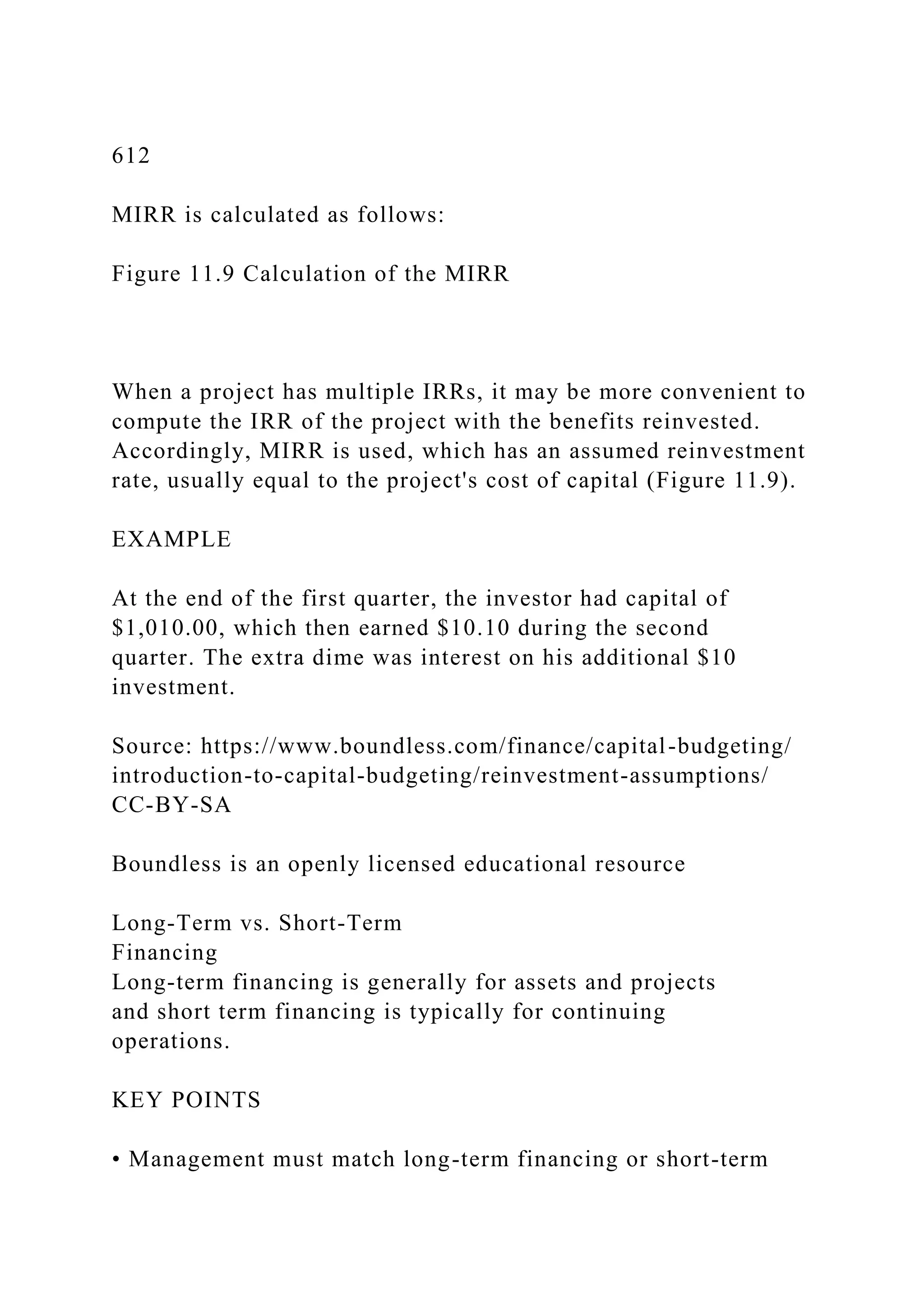612
MIRR is calculated as follows:
Figure 11.9 Calculation of the MIRR
When a project has multiple IRRs, it may be more convenient to
compute the IRR of the project with the benefits reinvested.
Accordingly, MIRR is used, which has an assumed reinvestment
rate, usually equal to the project's cost of capital (Figure 11.9).
EXAMPLE
At the end of the first quarter, the investor had capital of
$1,010.00, which then earned $10.10 during the second
quarter. The extra dime was interest on his additional $10
investment.
Source: https://www.boundless.com/finance/capital-budgeting/
introduction-to-capital-budgeting/reinvestment-assumptions/
CC-BY-SA
Boundless is an openly licensed educational resource
Long-Term vs. Short-Term
Financing
Long-term financing is generally for assets and projects
and short term financing is typically for continuing
operations.
KEY POINTS
• Management must match long-term financing or short-term
 