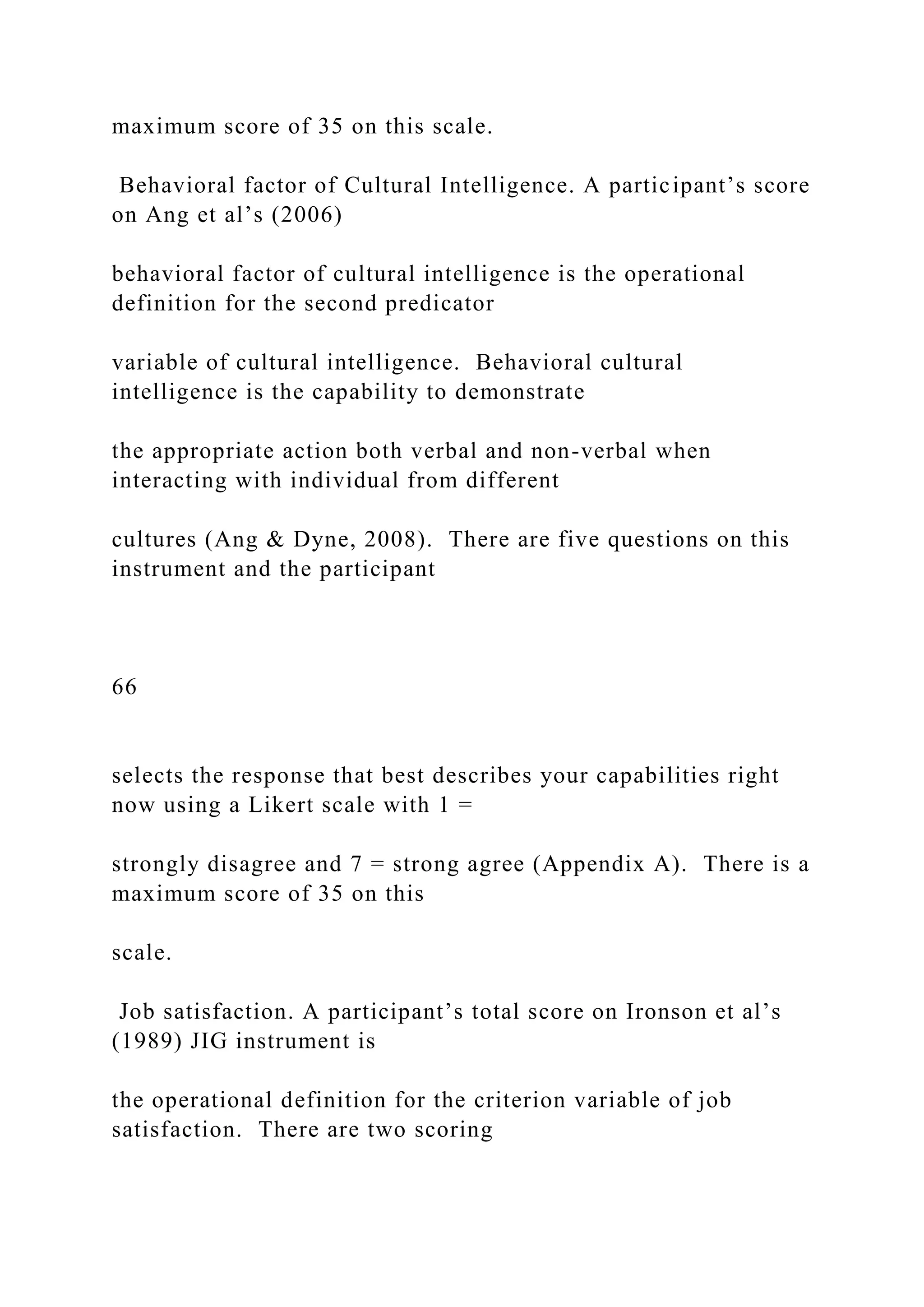 maximum score of 35 on this scale.
Behavioral factor of Cultural Intelligence. A participant’s score
on Ang et al’s (2006)
behavioral factor of cultural intelligence is the operational
definition for the second predicator
variable of cultural intelligence. Behavioral cultural
intelligence is the capability to demonstrate
the appropriate action both verbal and non-verbal when
interacting with individual from different
cultures (Ang & Dyne, 2008). There are five questions on this
instrument and the participant
66
selects the response that best describes your capabilities right
now using a Likert scale with 1 =
strongly disagree and 7 = strong agree (Appendix A). There is a
maximum score of 35 on this
scale.
Job satisfaction. A participant’s total score on Ironson et al’s
(1989) JIG instrument is
the operational definition for the criterion variable of job
satisfaction. There are two scoring
 