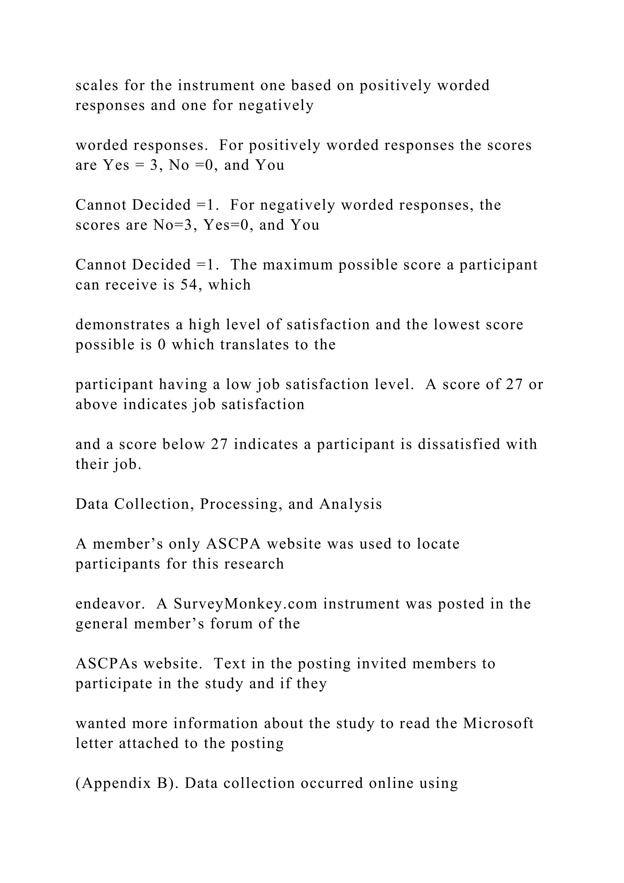 scales for the instrument one based on positively worded
responses and one for negatively
worded responses. For positively worded responses the scores
are Yes = 3, No =0, and You
Cannot Decided =1. For negatively worded responses, the
scores are No=3, Yes=0, and You
Cannot Decided =1. The maximum possible score a participant
can receive is 54, which
demonstrates a high level of satisfaction and the lowest score
possible is 0 which translates to the
participant having a low job satisfaction level. A score of 27 or
above indicates job satisfaction
and a score below 27 indicates a participant is dissatisfied with
their job.
Data Collection, Processing, and Analysis
A member’s only ASCPA website was used to locate
participants for this research
endeavor. A SurveyMonkey.com instrument was posted in the
general member’s forum of the
ASCPAs website. Text in the posting invited members to
participate in the study and if they
wanted more information about the study to read the Microsoft
letter attached to the posting
(Appendix B). Data collection occurred online using
 