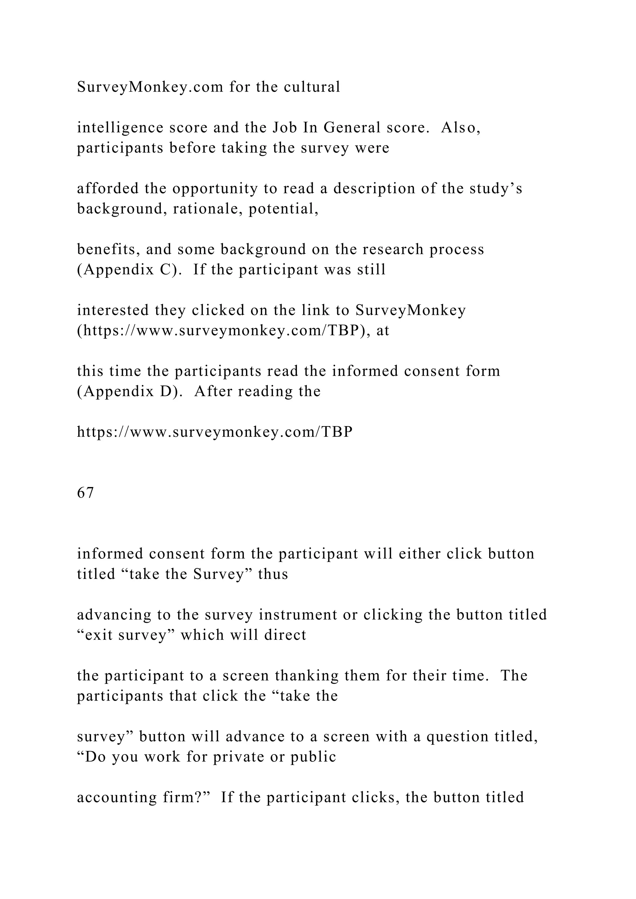 SurveyMonkey.com for the cultural
intelligence score and the Job In General score. Also,
participants before taking the survey were
afforded the opportunity to read a description of the study’s
background, rationale, potential,
benefits, and some background on the research process
(Appendix C). If the participant was still
interested they clicked on the link to SurveyMonkey
(https://www.surveymonkey.com/TBP), at
this time the participants read the informed consent form
(Appendix D). After reading the
https://www.surveymonkey.com/TBP
67
informed consent form the participant will either click button
titled “take the Survey” thus
advancing to the survey instrument or clicking the button titled
“exit survey” which will direct
the participant to a screen thanking them for their time. The
participants that click the “take the
survey” button will advance to a screen with a question titled,
“Do you work for private or public
accounting firm?” If the participant clicks, the button titled
 
