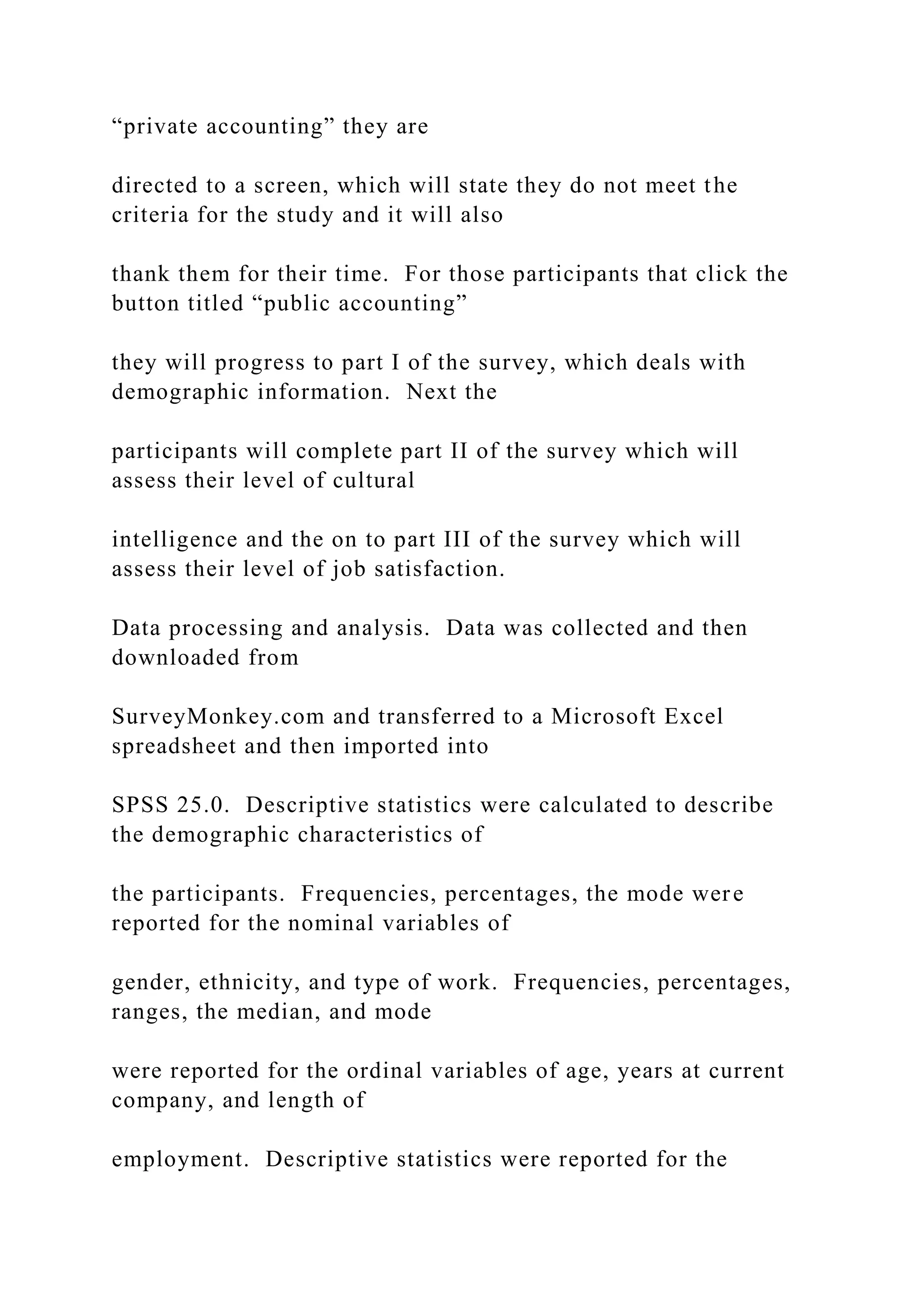 “private accounting” they are
directed to a screen, which will state they do not meet the
criteria for the study and it will also
thank them for their time. For those participants that click the
button titled “public accounting”
they will progress to part I of the survey, which deals with
demographic information. Next the
participants will complete part II of the survey which will
assess their level of cultural
intelligence and the on to part III of the survey which will
assess their level of job satisfaction.
Data processing and analysis. Data was collected and then
downloaded from
SurveyMonkey.com and transferred to a Microsoft Excel
spreadsheet and then imported into
SPSS 25.0. Descriptive statistics were calculated to describe
the demographic characteristics of
the participants. Frequencies, percentages, the mode were
reported for the nominal variables of
gender, ethnicity, and type of work. Frequencies, percentages,
ranges, the median, and mode
were reported for the ordinal variables of age, years at current
company, and length of
employment. Descriptive statistics were reported for the
 