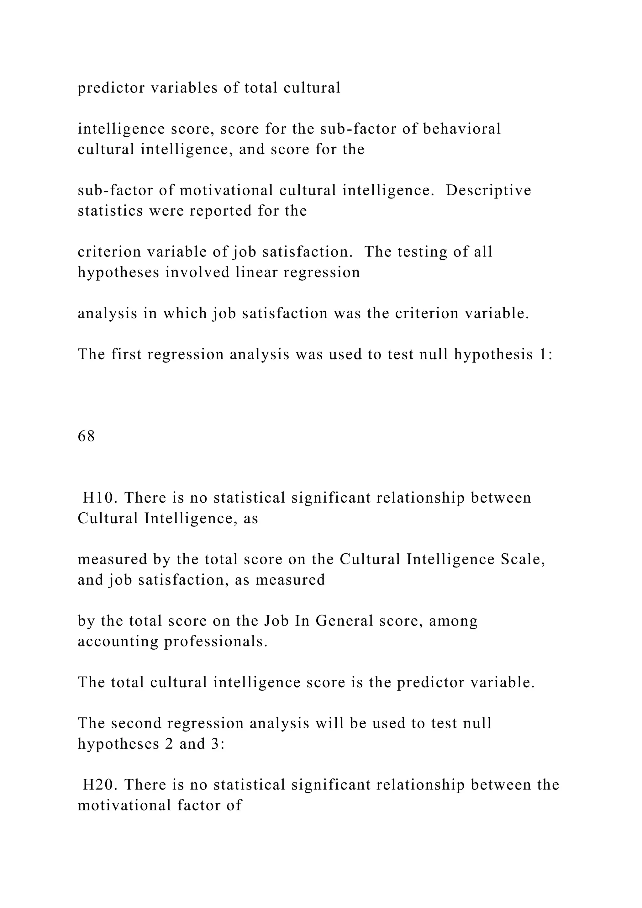 predictor variables of total cultural
intelligence score, score for the sub-factor of behavioral
cultural intelligence, and score for the
sub-factor of motivational cultural intelligence. Descriptive
statistics were reported for the
criterion variable of job satisfaction. The testing of all
hypotheses involved linear regression
analysis in which job satisfaction was the criterion variable.
The first regression analysis was used to test null hypothesis 1:
68
H10. There is no statistical significant relationship between
Cultural Intelligence, as
measured by the total score on the Cultural Intelligence Scale,
and job satisfaction, as measured
by the total score on the Job In General score, among
accounting professionals.
The total cultural intelligence score is the predictor variable.
The second regression analysis will be used to test null
hypotheses 2 and 3:
H20. There is no statistical significant relationship between the
motivational factor of
 