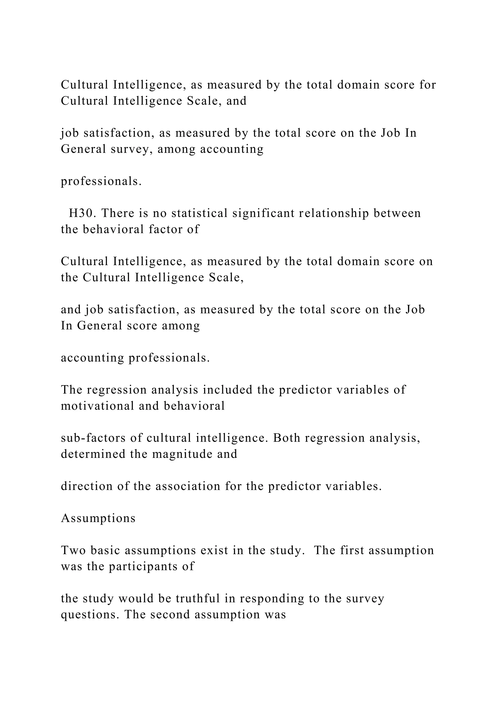 Cultural Intelligence, as measured by the total domain score for
Cultural Intelligence Scale, and
job satisfaction, as measured by the total score on the Job In
General survey, among accounting
professionals.
H30. There is no statistical significant relationship between
the behavioral factor of
Cultural Intelligence, as measured by the total domain score on
the Cultural Intelligence Scale,
and job satisfaction, as measured by the total score on the Job
In General score among
accounting professionals.
The regression analysis included the predictor variables of
motivational and behavioral
sub-factors of cultural intelligence. Both regression analysis,
determined the magnitude and
direction of the association for the predictor variables.
Assumptions
Two basic assumptions exist in the study. The first assumption
was the participants of
the study would be truthful in responding to the survey
questions. The second assumption was
 