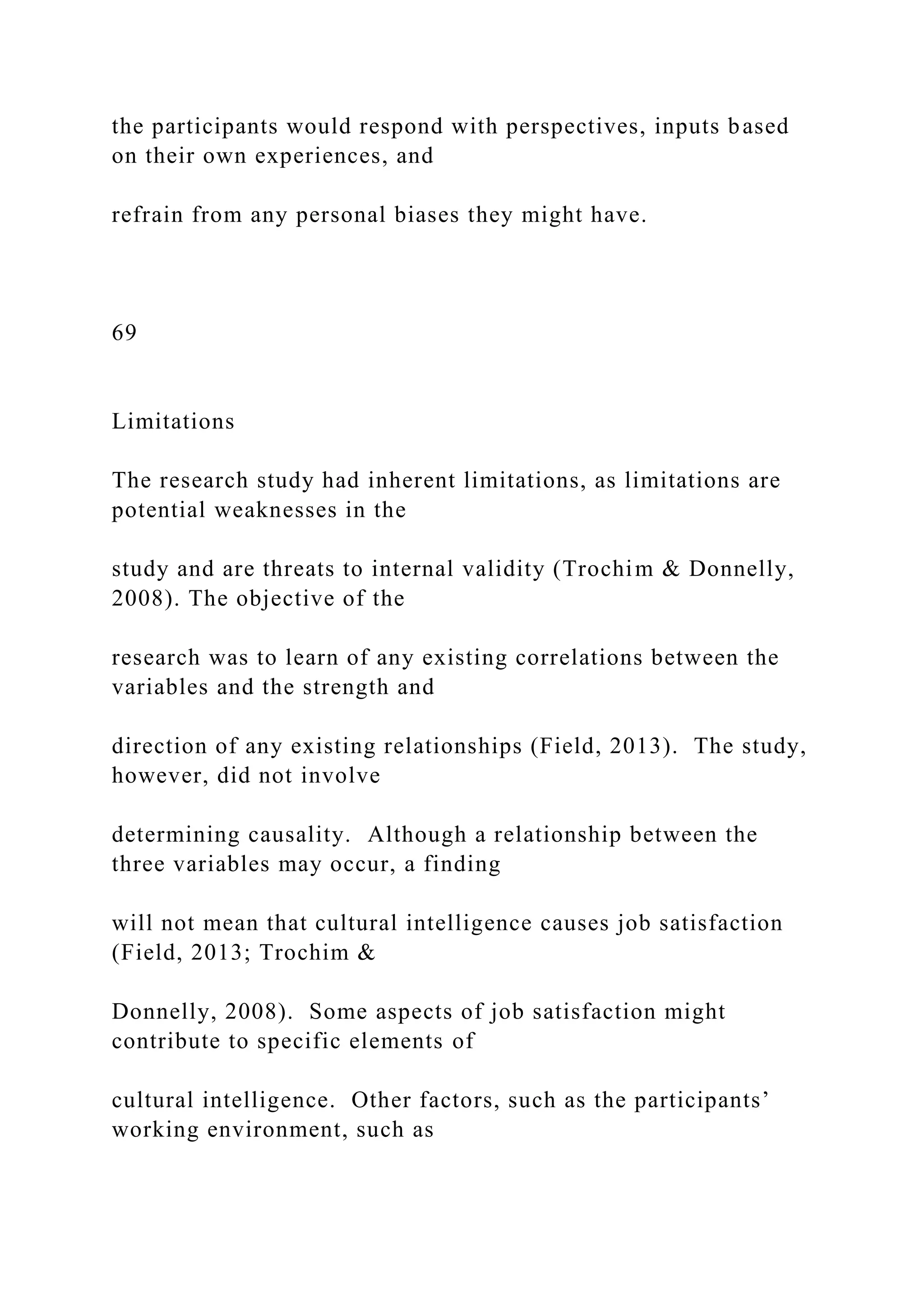 the participants would respond with perspectives, inputs based
on their own experiences, and
refrain from any personal biases they might have.
69
Limitations
The research study had inherent limitations, as limitations are
potential weaknesses in the
study and are threats to internal validity (Trochim & Donnelly,
2008). The objective of the
research was to learn of any existing correlations between the
variables and the strength and
direction of any existing relationships (Field, 2013). The study,
however, did not involve
determining causality. Although a relationship between the
three variables may occur, a finding
will not mean that cultural intelligence causes job satisfaction
(Field, 2013; Trochim &
Donnelly, 2008). Some aspects of job satisfaction might
contribute to specific elements of
cultural intelligence. Other factors, such as the participants’
working environment, such as
 
