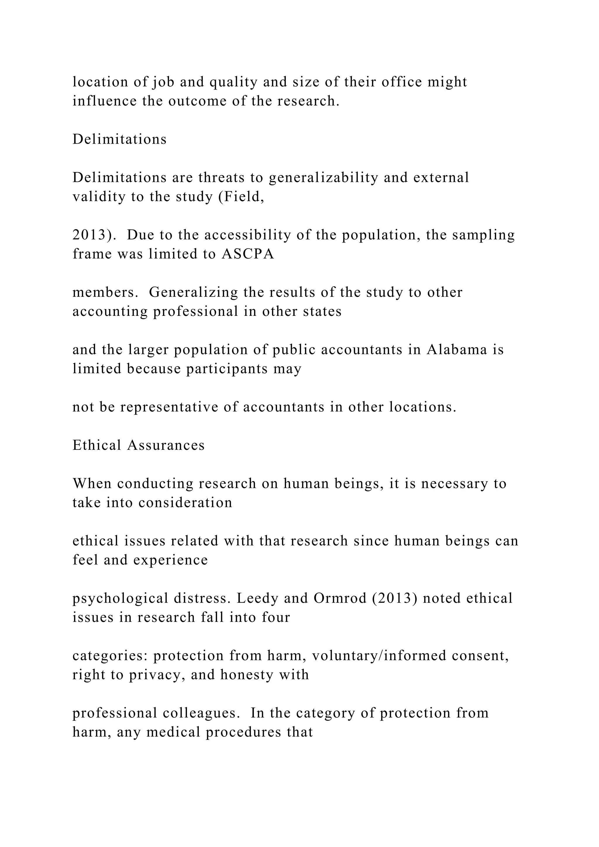 location of job and quality and size of their office might
influence the outcome of the research.
Delimitations
Delimitations are threats to generalizability and external
validity to the study (Field,
2013). Due to the accessibility of the population, the sampling
frame was limited to ASCPA
members. Generalizing the results of the study to other
accounting professional in other states
and the larger population of public accountants in Alabama is
limited because participants may
not be representative of accountants in other locations.
Ethical Assurances
When conducting research on human beings, it is necessary to
take into consideration
ethical issues related with that research since human beings can
feel and experience
psychological distress. Leedy and Ormrod (2013) noted ethical
issues in research fall into four
categories: protection from harm, voluntary/informed consent,
right to privacy, and honesty with
professional colleagues. In the category of protection from
harm, any medical procedures that
 
