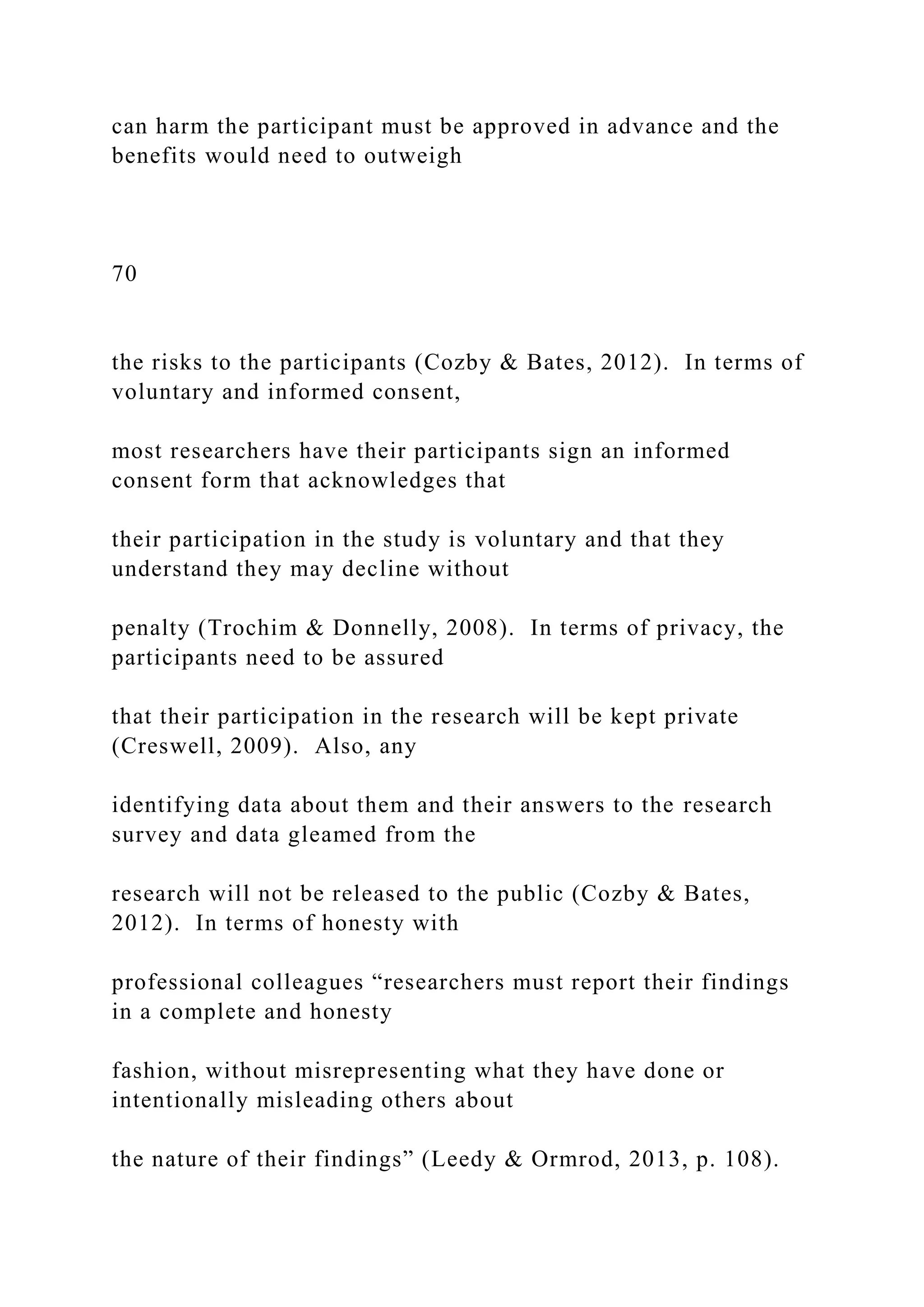 can harm the participant must be approved in advance and the
benefits would need to outweigh
70
the risks to the participants (Cozby & Bates, 2012). In terms of
voluntary and informed consent,
most researchers have their participants sign an informed
consent form that acknowledges that
their participation in the study is voluntary and that they
understand they may decline without
penalty (Trochim & Donnelly, 2008). In terms of privacy, the
participants need to be assured
that their participation in the research will be kept private
(Creswell, 2009). Also, any
identifying data about them and their answers to the research
survey and data gleamed from the
research will not be released to the public (Cozby & Bates,
2012). In terms of honesty with
professional colleagues “researchers must report their findings
in a complete and honesty
fashion, without misrepresenting what they have done or
intentionally misleading others about
the nature of their findings” (Leedy & Ormrod, 2013, p. 108).
 