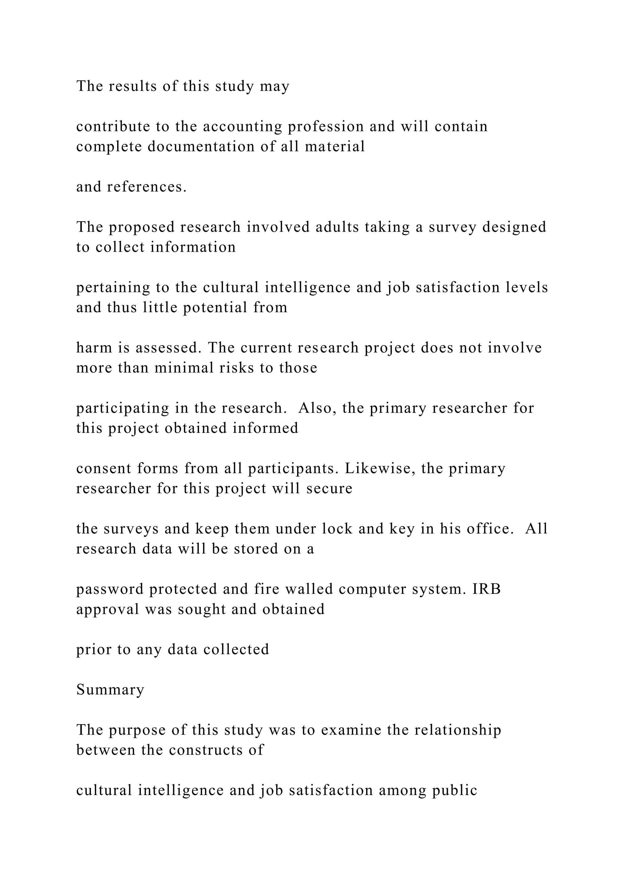 The results of this study may
contribute to the accounting profession and will contain
complete documentation of all material
and references.
The proposed research involved adults taking a survey designed
to collect information
pertaining to the cultural intelligence and job satisfaction levels
and thus little potential from
harm is assessed. The current research project does not involve
more than minimal risks to those
participating in the research. Also, the primary researcher for
this project obtained informed
consent forms from all participants. Likewise, the primary
researcher for this project will secure
the surveys and keep them under lock and key in his office. All
research data will be stored on a
password protected and fire walled computer system. IRB
approval was sought and obtained
prior to any data collected
Summary
The purpose of this study was to examine the relationship
between the constructs of
cultural intelligence and job satisfaction among public
 