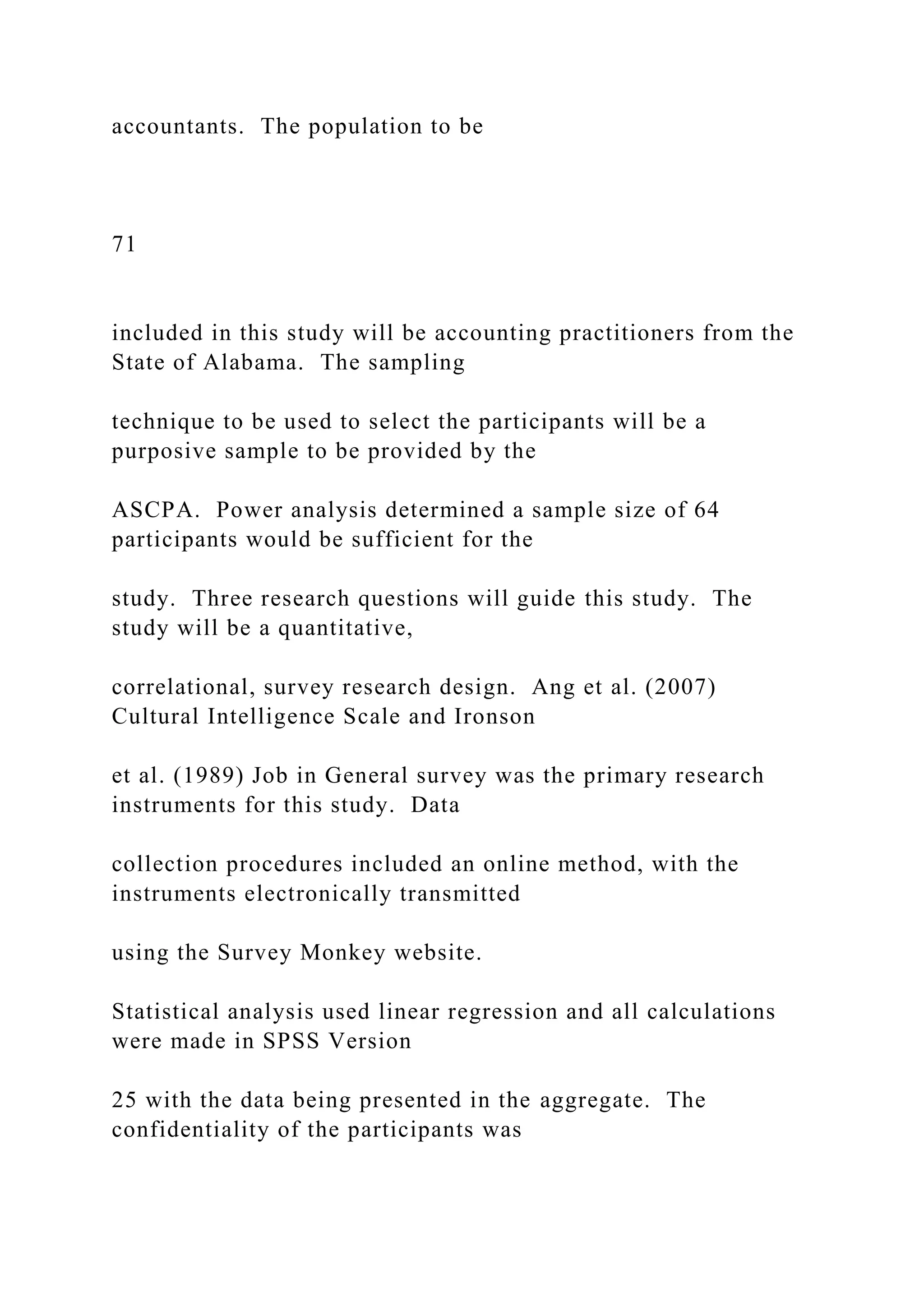 accountants. The population to be
71
included in this study will be accounting practitioners from the
State of Alabama. The sampling
technique to be used to select the participants will be a
purposive sample to be provided by the
ASCPA. Power analysis determined a sample size of 64
participants would be sufficient for the
study. Three research questions will guide this study. The
study will be a quantitative,
correlational, survey research design. Ang et al. (2007)
Cultural Intelligence Scale and Ironson
et al. (1989) Job in General survey was the primary research
instruments for this study. Data
collection procedures included an online method, with the
instruments electronically transmitted
using the Survey Monkey website.
Statistical analysis used linear regression and all calculations
were made in SPSS Version
25 with the data being presented in the aggregate. The
confidentiality of the participants was
 