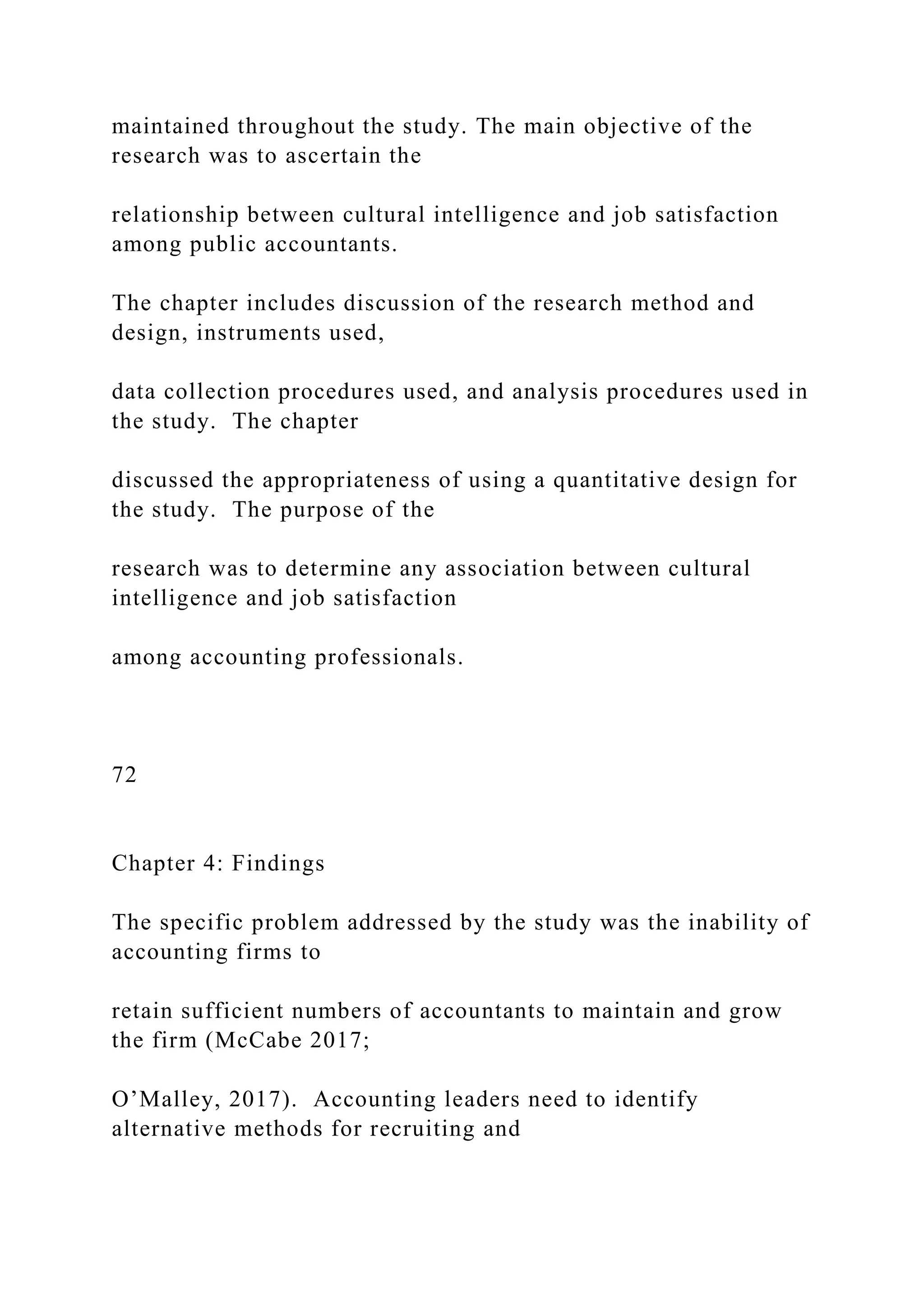 maintained throughout the study. The main objective of the
research was to ascertain the
relationship between cultural intelligence and job satisfaction
among public accountants.
The chapter includes discussion of the research method and
design, instruments used,
data collection procedures used, and analysis procedures used in
the study. The chapter
discussed the appropriateness of using a quantitative design for
the study. The purpose of the
research was to determine any association between cultural
intelligence and job satisfaction
among accounting professionals.
72
Chapter 4: Findings
The specific problem addressed by the study was the inability of
accounting firms to
retain sufficient numbers of accountants to maintain and grow
the firm (McCabe 2017;
O’Malley, 2017). Accounting leaders need to identify
alternative methods for recruiting and
 